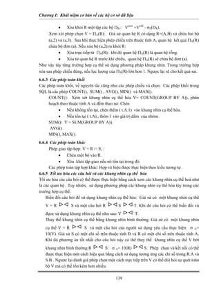 Chương I: Khái niệm cơ bản về các hệ cơ sở dữ liệu 
• Xóa khỏi R một tập các bộ DR,: Vnew =Vold - σF(DR). 
 Xem xét phép chọn V = ΠA(R): Giả sử quan hệ R có dạng R=(A,B) và chứa hai bộ (a,2) và (a,3). Sau khi thực hiện phép chiếu trên thuộc tính A, quan hệ kết quả ΠA(R) chứa bộ đơn (a). Nếu xóa bộ (a,2) ra khỏi R: 
• Xóa trực tiếp từ ΠA(R): khi đó quan hệ ΠA(R) là quan hệ rỗng. 
• Xóa từ quan hệ R trước khi chiếu, quan hệ ΠA(R) sẽ chứa bộ đơn (a). 
Như vậy tùy từng trường hợp cụ thể sử dụng phương pháp khung nhìn. Trong trường hợp xóa sau phép chiếu đúng, nếu lực lượng của ΠA(R) lớn hơn 1. Ngược lại sẽ cho kết quả sai. 
6.6.3 Các phép toán khối 
Các phép toán khối, về nguyên tắc cũng như các phép chiếu và chọn. Các phép khối trong SQL là các phép COUNT(), SUM() , AVG(), MIN() và MAX(). 
 COUNT(): Xem xét khung nhìn cụ thể hóa V= COUNT(GROUP BY A)), phân hoạch theo thuộc tính A và đếm theo nó: Chèn 
• Nếu không tồn tại, chèn thêm ( t.A.1) vào khung nhìn cụ thể hóa. 
• Nếu tồn tại ( t.A) , thêm 1 vào giá trị đếm của nhóm. 
 SUM(): V = SUM(GROUP BY A)). 
 AVG() 
 MIN(), MAX(). 
6.6.4 Các phép toán khác 
 Phép giao tập hợp: V = R ∩ S, : 
• Chèn một bộ vào R. 
• Xóa khỏi tập giao nếu nó tồn tại trong đó. 
 Các phép toán tập hợp khác: Hợp và hiệu được thực hiện theo kiểu tương tự . 
6.6.5 Tối ưu hóa các câu hỏi và các khung nhìn cụ thể hóa 
Tối ưu hóa các câu hỏi có thể được thực hiện bằng cách xem các khung nhìn cụ thể hoá như là các quan hệ . Tuy nhiên, sử dụng phương pháp các khung nhìn cụ thể hóa tùy trong các trường hợp cụ thể. 
 Biến đổi câu hỏi để sử dụng khung nhìn cụ thể hóa: Giả sử có một khung nhìn cụ thể V = R S và một câu hỏi R S T. Khi đó câu hỏi có thể biến đổi và đựoc sử dụng khung nhìn cụ thể như sau: V T.  
 Thay thế khung nhìn cụ thể bằng khung nhìn bình thường. Giả sử có một khung nhìn cụ thể V = R S và một câu hỏi của người sử dụng yêu cầu thực hiện: σ A= 10(V). Giả sử S có một chỉ số trên thuộc tính B và R có một chỉ số trên thuộc tính A. Khi đó phương án tốt nhất cho câu hỏi này có thể thay thế khung nhìn cụ thể V bởi khung nhìn bình thường R S: σ A= 10(R) S. Phép chọn và kết nối có thể được thực hiện một cách hiệu quả bằng cách sử dụng tương ứng các chỉ số trong R.A và S.B . Ngược lại đánh giá phép chọn một cách trực tiếp trên V có thể đòi hỏi sự quét toàn bộ V mà có thể tốn kém hơn nhiều.  
139 
 
