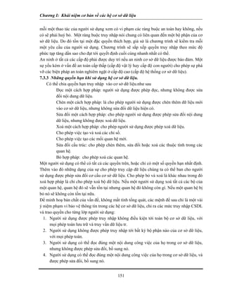 Chương I: Khái niệm cơ bản về các hệ cơ sở dữ liệu 
mỗi một thao tác của người sử dụng xem có vi phạm các ràng buộc an toàn hay không, nếu có sẽ phải huỷ bỏ. Một ràng buộc truy nhập nói chung có liên quan đến một bộ phận của cơ sở dữ liệu. Do đó tồn tại một đặc quyền thích hợp, giả sử là chương trình sẽ kiểm tra mỗi một yêu cầu của người sử dụng. Chương trình sẽ sắp xếp quyền truy nhập theo mức độ phức tạp tăng dần sao cho đạt tới quyết định cuối cùng nhanh nhất có thể. 
An ninh ở tất cả các cấp độ phải được duy trì nếu an ninh cơ sở dữ liệu được bảo đảm. Một sự yếu kém ở vấn đề an toàn cấp thấp (cấp độ vật lý hay cấp độ con người) cho phép sự phá vỡ các biện pháp an toàn nghiêm ngặt ở cấp độ cao (cấp độ hệ thống cơ sở dữ liệu). 
7.3.3 Những quyền hạn khi sử dụng hệ cơ sở dữ liệu. 
Có thể chia quyền hạn truy nhập vào cơ sở dữ liệu.như sau 
 Đọc một cách hợp pháp: người sử dụng được phép đọc, nhưng không được sửa đổi nội dung dữ liệu. 
 Chèn một cách hợp pháp: là cho phép người sử dụng được chèn thêm dữ liệu mới vào cơ sở dữ liệu, nhưng không sửa đổi dữ liệu hiện có. 
 Sửa đổi một cách hợp pháp: cho phép người sử dụng được phép sửa đổi nội dung dữ liệu, nhưng không được xoá dữ liệu. 
 Xoá một cách hợp pháp: cho phép người sử dụng được phép xoá dữ liệu. 
 Cho phép việc tạo và xoá các chỉ số. 
 Cho phép việc tạo các mối quan hệ mới. 
 Sửa đổi cấu trúc: cho phép chèn thêm, sửa đổi hoặc xoá các thuộc tính trong các quan hệ. 
 Bỏ hợp pháp: cho phép xoá các quan hệ. 
Một người sử dụng có thể có tất cả các quyền trên, hoặc chỉ có một số quyền hạn nhất định. Thêm vào đó những dạng của sự cho phép truy cập dữ liệu chúng ta có thể ban cho người sử dụng được phép sửa đổi cơ cấu cơ sở dữ liệu. Cho phép bỏ và xoá là khác nhau trong đó xoá hợp pháp là chỉ cho phép xoá bộ dữ liệu. Nếu một người sử dụng xoá tất cả các bộ của một quan hệ, quan hệ đó sẽ vẫn tồn tại nhưng quan hệ đó không còn gì. Nếu một quan hệ bị bỏ nó sẽ không còn tồn tại nữa. 
Để minh hoạ bản chất của vấn đề, không mất tính tổng quát, các mệnh đề sau chỉ là một vài ý niệm phạm vi bảo vệ thông tin trong các hệ cơ sở dữ liệu, chỉ ra các mức truy nhập CSDL và trao quyền cho từng lớp người sử dụng: 
1. Người sử dụng được phép truy nhập không điều kiện tới toàn bộ cơ sở dữ liệu, với mọi phép toán lưu trữ và truy vấn dữ liệu tr. 
2. Người sử dụng không được phép truy nhập tới bất kỳ bộ phận nào của cơ sở dữ liệu, với mọi phép toán. 
3. Người sử dụng có thể đọc đúng một nội dung công việc của họ trong cơ sở dữ liệu, nhưng không được phép sửa đổi, bổ sung nó. 
4. Người sử dụng có thể đọc đúng một nội dung công việc của họ trong cơ sở dữ liệu, và được phép sửa đổi, bổ sung nó. 
151 
 