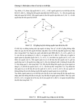 Chương I: Khái niệm cơ bản về các hệ cơ sở dữ liệu 
Tuy nhiên, vì U5 được cấp quyền bởi U1 và U2 , vì thế người quản trị cơ sở dữ liệu chỉ thu hồi từ U1 dến U5, không thu hồi quyền cập nhật trên LOAN của U2. U5 vẫn còn quyền cập nhật trên quan hệ LOAN. Nếu người quản trị thu hồi quyền cập nhật của U2 thì U5 sẽ mất quyền hạn đó trên quan hệ LOAN. 
U1U2U3DBA(a) U1U2U3DBA (b) U1U2U3DBA (c) 
Hình 7.2 Cố gắng huỷ bỏ những quyền hạn đã bị thu hồi 
Có thể xẩy ra những trường một cặp người sử dụng “láu cá” có thể cố gắng không chấp nhận các quy tắc thu hồi quyền đã được cấp phát. Giả sử đồ thị cấp phát quyền truy nhập như ở trong hình 7.2a. Ngoài các cạnh xuất phát từ gốc DBA đến U1, U2 và U3, giữa U2 và U3 còn tồn tại các đường từ U2 đến U3 và ngược lại từ U3 đến U2. Điều này có nghĩa là người quản trị cấp phát quyền cho U1, U2 và U3, U2 còn thêm các quyền của U2 và U3 còn thêm các quyền của U2. Nếu người quản trị cơ sở dữ liệu thu hồi quyền của U3 giữ lại quyền hạn của U2 thì quyền truy nhập của U3 vẫn còn, không bị mất vì đường đi từ gốc đến U3 liên thông qua U2 như trong hình 7.2b. Nếu thu hồi đồng thời quyền của cả hai người sử dụng U3, U3 khi đó các quyền của U3 và U3 vẫn tồn tại như trong hình 7.2c. Tuy nhiên khi nhà quản trị cơ sở dữ liệu đã xoá bỏ cạnh từ U3 tới U2 và từ U2 tới U3 thì các quyền sẽ không không tồn tại trên đường truyền bắt nguồn từ người quản trị cơ sở dữ liệu. 
Tuy nhiên, người quản trị cơ sở dữ liệu yêu cầu tất cả các cạnh trong đồ thị cấp quyền truy nhập phải liên thông bắt đầu từ nút gốc, hay bắt đầu từ người quản trị DBA. Như vậy cạnh đi từ U2 và U3 và ngược lại sẽ bị xóa, tức là các quyền từ U2 đến U3 và ngược lại phải được thu hồi như trong hình 7.3. 
U1U2U3DBA 
Hình 7.3 Đồ thị quyền truy nhập cơ sở dữ liệu 
154 
 