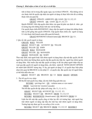 Chương I: Khái niệm cơ bản về các hệ cơ sở dữ liệu 
tính sẽ được mô tả trong dấu ngoặc ngay sau từ khoá UPDATE . Nếu không mô tả các thuộc tính thì quyền cập nhật của người sử dụng sẽ được hiểu trên tất cả những thuộc tính của quan hệ. 
GRANT UPDATE (AMOUNT) ON LOAN TO U1, U2, U3 
GRANT UPDATE ON LOAN TO U1, U2, U3 
 Quyền INSERT: Khi cấp quyền chèn thêm vào quan hệ phải xác định rõ chèn giá trị tương ứng trên những thuộc tính nào vàò hệ thống. 
 Các quyền tham chiếu REFERENCE được cấp cho người sử dụng trên những thuộc tính cụ thể giống như quyền UPDATE. Cấp quyền tham chiếu cho người sử dụng U1 trên thuộc tính branch-name đến quan hệ branch. 
GRANT REFERENCE (branch-name) ON BRANCH TO U1. 
2. Quy tắc đặc quyền người sử dụng 
 CREATE ROLE TELLER 
GRANT SELECT ON ACCOUNT TO TELLER 
 GRANT TELLER TO JOHN 
CREATE ROLE MANAGER 
GRANT TELLER TO MANAGER 
GRANT MANAGER TO MARY 
Theo mặc định, một người hoặc một nhóm người sử dụng được cấp một đặc quyền, khi đó người hay nhóm này không được quyền cấp đặc quyền này tiếp cho người hay nhóm người sử dụng khác. Nếu muốn cấp một đặc quyền sử dụng và để cho phép người nhận tiếp tục vượt qua đặc quyền tới người sử dụng khác, cần thêm mệnh đề WITH GRANT OPTION tới mệnh lệnh GRANT tương ứng. Ví dụ, giả người sử dụng U1 có quyền thực hiện phép chọn trên quan hệ BRANCH và cho phép U1 có quyền cấp đặc quyền này tới người khác, có thể biểu diễn như sau: 
GRANT SELECT ON BRANCH TO U1 WITH GRANT OPTION 
3. Thu hồi quyền truy nhập: 
Để thu hồi một quyền truy nhập, cấu trúc lênh tổng quát như sau: 
REVOKE privilege list ON relation name or view name 
FROM user/role list [restrict⏐cascade] 
 Thu hồi đặc quyền đã cấp phép cuối cùng cho U1, U2 và U3 . 
GRANT SELECT ON ACCOUNT TO U1, U2, U3. 
REVOKE SELECT ON BRANCH FROM U1, U2, U3 
REVOKE REFERENCES (branch-name) ON BRANCH FROM U1 
 Lệnh thu hồi một đặc quyền cũng có hiệu lực đối với trường hợp một người hay một nhóm người sử dụng cấp tiếp cho một hay một nhóm người sử dụng khác. Trường hợp này được gọi là cascading of the revoke. 
REVOKE SELECT ON BRANCH FROM U1, U2, U3 RESTRICT 156 
 