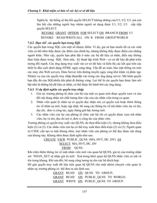 Chương I: Khái niệm cơ bản về các hệ cơ sở dữ liệu 
Nghĩa là, hệ thống sẽ thu hồi quyền SELECT không những của U1, U2, U3, mà còn thu hồi cho những người hay nhóm người sử dụng được U1, U2, U3 cấp tiếp quyền SELECT. 
REVOKE GRANT OPTION FOR SELECT ON BRANCH FROM U1 
REVOKE READ/WRITE/ALL ON R .FROM GROUP/WORLD 
7.4.2 Hạn chế các quyền hạn trong SQL 
Các quyền hạn trong SQL còn một số nhược điểm. Ví dụ, giả sử bạn muốn tất cả các sinh viên có thể nhìn thấy được các điểm của chính họ, nhưng không thấy được điểm của những người khác. Như vậy, quyền hạn phải đặt ở mức các bộ dữ liệu cá nhân, điều này không thực hiện được trong SQL. Hơn nữa, kỹ thuật lập trình Web - cơ sở dữ liệu đã phát triển tương đối mạnh. Các ứng dụng truy xuất vào cơ sở dữ liệu và hiển thị các kết quả trên các thiết bị đầu cuối dưới dạng HTML ngày càng tăng. Vấn đề an toàn, bảo mật thông tin trên các máy chủ Web servers, Data Server trên đường truyền ngày càng khó khăn và phức tạp. Nhiệm vụ của các quyền truy nhập đượcđặt vào trong các ứng dụng server. Mô hình quyền hạn đầy đủ của SQLnhiều khi phải đi đường vòng. Lợi thế là các quyền hạn được làm nổi bật như là những bộ dữ liệu cá nhân, có thể được thi hành bởi các ứng dụng. 
7.4.3 Ví dụ định nghĩa các quyền truy nhập 
1. Giả sử, trưởng phòng tổ chức cán bộ của một cơ quan mới được quyền xem và sửa đổi nội dung nhận xét chất lượng làm việc của các nhân viên trong cơ quan. 
2. Nhân viên quản lý nhân sự có quyền đọc nhận xét, có quyền xoá hoặc thêm thông tin về nhân sự mới, hoặc cập nhật, bổ sung các thông tin về mã nhân viên, họ và tên, địa chỉ, đơn vị công tác, ngày tháng giữ bậc lương mới. 
3. Các nhân viên còn lại của phòng tổ chức cán bộ chỉ có quyền được xem mã nhân viên, họ và tên, địa chỉ nơi ở, đơn vị công tác của nhân viên. 
Trưởng phòng có quyền truy xuất vào QLNS, do thoả điều kiện (1), nhưng không thoả điều kiện (2) và (3). Các nhân viên còn lại có thể truy xuất theo điều kiện (2) và (3). Người quản trị CSDL cần tạo ra một khung nhìn, mọi nhân viên của phòng có thể đọc được nội dung của khung này. Khung nhìn được định nghĩa như sau: 
CREATE VIEW PUBLIC_QLNS (MA, HVT, ĐC, DV) AS 
SELECT MA, HVT, ĐC, DV 
FROM QLNS. 
Khi chèn thêm thông tin về một nhân viên mới vào quan hệ QLNS, giá trị của trường nhận xét NHAN_XET sẽ nhận giá trị null. Xoá trong khỏi quan hệ QLNS nhân viên có mã và tên trong khung. Khi sửa đổi, bổ sung cũng tương tự cho các bộ thích hợp. 
Để gán quyền truy xuất dữ liệu trên quan hệ QLNS cho một nhóm chuyên viên quản lý nhân sự, trưởng phòng có thể đưa ra câu lệnh sau: 
GRANT READ ON QLNS TO GROUP; 
GRANT READ ON PUBLIC_QLNS TO WORLD; 
GRANT WRITE ON PUBLIC_QLNS TO GROUP. 
157 
 