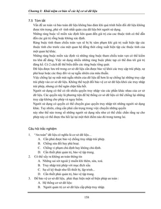 Chương I: Khái niệm cơ bản về các hệ cơ sở dữ liệu 
7.5 Tóm tắt 
 Vấn đề an toàn và bảo toàn dữ liệu không bảo đảm khi quá trình biển đổi dữ liệu không được tôn trọng, phá vỡ tính nhất quán của dữ liệu bởi người sử dụng. 
 Những ràng buộc về miền xác định liên quan đến giá trị của cac thuộc tính có thể dẫn đến các giá trị rỗng hoặc không xác định. 
 Ràng buộc tính tham chiếu toàn vẹn sẽ bị bị xâm phạm khi giá trị xuất hiện tập các thuộc tính cho trước của một quan hệ đồng thời cũng xuất hiện tập các thuộc tính của một quan hệ khác. 
 Những ràng buộc miền xác định và những ràng buộc tham chiếu toàn vẹn có thể kiểm tra khá dễ dàng. Việc sử dụng nhiều những ràng buộc phức tạp có thể đưa tới giá trị đáng kể. Có 2 cách để thể biểu diễn các ràng buộc tổng quát. 
 Dữ liệu được lưu trữ trong cơ sở dữ liệu cần được bảo vệ khỏi các truy cập trái phép, sự phá hoại hoặc các thay đổi và sự ngẫu nhiên của mâu thuẫn. 
 Việc chống lại sự mất mát ngẫu nhiên của dữ liệu dễ hơn là sự chống lại những truy cập trái phép vào cơ sở dữ liệu. Không thể tuyệt đối bảo vệ cơ sở dữ liệu khỏi các truy nhập trái phép, nhưng có thể ngăn chặn hầu hết. 
 Người sử dụng có thể có rất nhiều quyền truy nhập vào các phần khác nhau của cơ sở dữ liệu. Các quyền này là phương tiện để hệ thống cơ sở dữ liệu có thể chống lại những truy cập không cho phép và nguy hiểm. 
 Người sử dụng có quyền có thể chuyển giao quyền truy nhập tới những người sử dụng khác. Tuy nhiên, cũng cần phải cẩn trọng trong việc chuyển những quyền 
này như thế nào trong số những người sử dụng nếu như có thể chắc chắn rằng sự cho phép này có thể được thu hồi lại tại một thời điểm nào đó trong tương lai. 
Câu hỏi trắc nghiệm 
1. “An toàn” dữ liệu có nghĩa là cơ sở dữ liệu.... 
A. Cần phải được bảo vệ chống truy nhập trái phép. 
B. Chống sửa đổi hay phá hoại. 
C. Chống vi phạm chủ định hay không chủ định. 
D. Cần thiết phải quản trị, bảo vệ tập trung. 
2. Có thể xẩy ra không an toàn thông tin 
A. Những sai sót ngoài ý muốn khi thêm, sửa, xoá. 
B. Truy nhập trái phép với mục đích xấu 
C. Sự cố kỹ thuật như lỗi thiết bị, lập trình... 
D. Cần thiết phải quản trị, bảo vệ tập trung. 
3. Để bảo vệ cơ sở dữ liệu, phải thực hiện một số biện pháp an toàn : 
A. Hệ thống cơ sở dữ liệu: 
B. Người quản trị cơ sở dữ liệu cấp phép truy nhập. 
158 
 