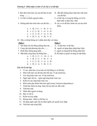 Chương I: Khái niệm cơ bản về các hệ cơ sở dữ liệu 
2 Bảo đảm tính toàn vẹn của dữ liệu là một 
a. 1- D; 2- C ; 3 – B ; 4 – A . 
trong .......... 
B. dẫn đến không được đảm bảo tính toàn vẹn dữ liệu. 
3 Có thể có nhiều nguyên nhân.... 
C. có thể xẩy ra trong hệ thống coi là ổn 
định nhất và đảm bảo nhất 
4 Không đảm bảo tính toàn vẹn dữ liệu...... 
D. các cơ sở dữ liệu chính xác tại mọi thời 
điểm. 
b. 1- C; 2- B; 3 – A; 4 – D 
c. 1- C; 2- D ; 3 – A; 4 – B . 
d. 1- D; 2- A; 3 – B; 4 – C. 
10. Hãy so khớp thông tin 2 phần dưới đây với nhau: 
Phần 1 
Phần 2 
1 Xác định cho hệ thống những thao tác. ..... 
A. vệ như bảo vệ dữ liệu. 
2 Cung cấp một phương tiện cho......... 
B. người sử dụng được phép thực hiện. 
3 Hình thức thông dụng nhất.... 
C. người sử dụng để hệ thống nhận biết 
4 Mật khẩu cũng được hệ thống bào..... 
D. để nhận ra người sử dụng là mật khẩu. 
a. 1- D; 2- C ; 3 – B ; 4 – A . 
b. 1- B; 2- C; 3 – D; 4 – A 
c. 1- C; 2- D ; 3 – A; 4 – B . 
d. 1- D; 2- A; 3 – B; 4 – C. 
Câu hỏi  bài tập 
1. Vì sao phải bảo vệ an toàn các hệ thống cơ sở dữ liệu. 
2. Hiểu tính toàn vẹn dữ liệu như thế nào. Ví dụ minh hoạ. 
3. Các ràng buộc toàn vẹn. Ví dụ minh hoạ. 
4. Ngôn ngữ vấn tin - ngôn ngữ ràng buộc toàn vẹn. 
5. Kiểm tra các ràng buộc toàn vẹn. 
6. Khái niệm phụ thuộc hàm đơn ngôi (unary inclusion dependency). 
7. Trình bày kiểm tra ràng buộc tồn tại nhờ các dẫn xuất. 
8. Tính bảo mật. 
9. Nhận diện người sử dụng. 
10. Bảo vệ vật lý. 
11. Kiểm tra truy nhập. 
12. Khung nhìn –Một cơ chế bảo vệ. 
13. Sử dụng ngôn ngữ vấn tin định nghĩa các quyền truy nhập 
14. Tính bảo mật trong SQL. 
160 
 