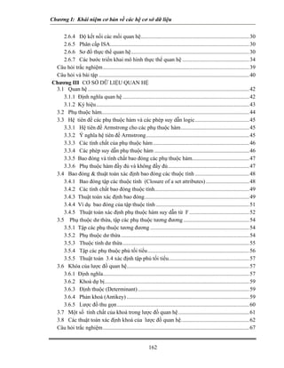 Chương I: Khái niệm cơ bản về các hệ cơ sở dữ liệu 
2.6.4 Độ kết nối các mối quan hệ..............................................................................30 
2.6.5 Phân cấp ISA....................................................................................................30 
2.6.6 Sơ đồ thực thể quan hệ.....................................................................................30 
2.6.7 Các bước triển khai mô hình thực thể quan hệ................................................34 
Câu hỏi trắc nghiệm.........................................................................................................39 
Câu hỏi và bài tập............................................................................................................40 
Chương III CƠ SỞ DỮ LIỆU QUAN HỆ 
3.1 Quan hệ....................................................................................................................42 
3.1.1 Định nghĩa quan hệ...........................................................................................42 
3.1.2 Ký hiệu..............................................................................................................43 
3.2 Phụ thuộc hàm..........................................................................................................44 
3.3 Hệ tiên đề các phụ thuộc hàm và các phép suy dẫn logic.......................................45 
3.3.1 Hệ tiên đề Armstrong cho các phụ thuộc hàm.................................................45 
3.3.2 Ý nghĩa hệ tiên đề Armstrong..........................................................................45 
3.3.3 Các tính chất của phụ thuộc hàm.....................................................................46 
3.3.4 Các phép suy dẫn phụ thuộc hàm....................................................................46 
3.3.5 Bao đóng và tính chất bao đóng các phụ thuộc hàm.........................................47 
3.3.6 Phụ thuộc hàm đầy đủ và không đầy đủ..........................................................47 
3.4 Bao đóng  thuật toán xác định bao đóng các thuộc tính.......................................48 
3.4.1 Bao đóng tập các thuộc tính (Closure of a set attributes)...............................48 
3.4.2 Các tính chất bao đóng thuộc tính....................................................................49 
3.4.3 Thuật toán xác định bao đóng...........................................................................49 
3.4.4 Ví dụ bao đóng của tập thuộc tính...................................................................51 
3.4.5 Thuật toán xác định phụ thuộc hàm suy dẫn từ F...........................................52 
3.5 Phụ thuộc dư thừa, tập các phụ thuộc tương đương...............................................54 
3.5.1 Tập các phụ thuộc tương đương.......................................................................54 
3.5.2 Phụ thuộc dư thừa............................................................................................54 
3.5.3 Thuộc tính dư thừa...........................................................................................55 
3.5.4 Tập các phụ thuộc phủ tối tiểu.........................................................................56 
3.5.5 Thuật toán 3.4 xác định tập phủ tối tiểu..........................................................57 
3.6 Khóa của lược đồ quan hệ........................................................................................57 
3.6.1 Định nghĩa.........................................................................................................57 
3.6.2 Khoá dự bị........................................................................................................59 
3.6.3 Định thuộc (Determinant)................................................................................59 
3.6.4 Phản khoá (Antikey)........................................................................................59 
3.6.5 Lược đồ thu gọn...............................................................................................60 
3.7 Một số tính chất của khoá trong lược đồ quan hệ...................................................61 
3.8 Các thuật toán xác định khoá của lược đồ quan hệ.................................................62 
Câu hỏi trắc nghiệm.........................................................................................................67 
162 
 