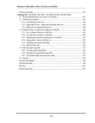 Chương I: Khái niệm cơ bản về các hệ cơ sở dữ liệu 
Câu hỏi và bài tập:.........................................................................................................145 
Chương VII AN TOÀN DỮ LIỆU VÀ TÍNH TOÀN VEN DỮ LIỆU 
7.1 Sự cần thiết phải bảo vệ an toàn cơ sở dữ liệu.......................................................147 
7.2 Tính toàn vẹn dữ liệu.............................................................................................147 
7.2.1 Các ràng buộc toàn vẹn.................................................................................. 148 
7.2.2 Ngôn ngữ vấn tin - ngôn ngữ ràng buộc toàn vẹn........................................149 
7.2.3 Kiểm tra các ràng buộc toàn vẹn....................................................................149 
7.3 Vấn đề an toàn và quyền truy nhập cơ sở dữ liệu..................................................149 
7.3.1 Sự vi phạm an toàn cơ sở dữ liệu..................................................................149 
7.3.2 Các mức độ an toàn cơ sở dữ liệu.................................................................150 
7.3.3 Những quyền hạn khi sử dụng hệ cơ sở dữ liệu.............................................151 
7.3.4 Khung nhìn –một cơ chế bảo vệ....................................................................152 
7.3.5 Cấp phép các quyền truy nhập.......................................................................153 
7.3.6 Kiểm tra dấu vết.............................................................................................155 
7.4 Tính bảo mật trong SQL.........................................................................................155 
7.4.1 Các đặc quyền trong SQL..............................................................................155 
7.4.2 Hạn chế các quyền hạn trong SQL...............................................................157 
7.4.3 Ví dụ định nghĩa các quyền truy nhập...........................................................157 
7.5 Tóm tắt....................................................................................................................158 
Câu hỏi trắc nghiệm.......................................................................................................158 
Câu hỏi  bài tập...........................................................................................................160 
Mục lục..........................................................................................................................161 
Tài liệu tham khảo.....................................................................................166 
165 
 