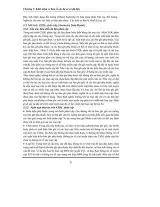 Chương I: Khái niệm cơ bản về các hệ cơ sở dữ liệu 
21 
Đặc tính nhận dạng đối tượng (Object Indentity) là khả năng phân biệt các đối tượng . Nghĩa là cấu trúc các kiểu cơ bản như nhau. Các kiểu cơ bản là chuỗi ký tự, số. 
2.3 Mô hình CSDL phân cấp (Hierarchy Data Model) 
2.3.1 Cấu trúc biểu diễn dữ liệu phân cấp 
Trong mô hình CSDL phân cấp, dữ liệu được biểu diễn bằng cấu trúc cây. Một CSDL phân cấp là tập các cây (rừng cây). Trong mỗi một cây chỉ chứa một và chỉ một xuất hiện của bản ghi gốc, gọi là bản ghi đỉnh, và dưới nó là tập các xuất hiện của các bản ghi phụ thuộc. Các bản ghi phụ thuộc có thể là tuỳ ý hoặc không tồn tại. Một bản ghi gốc có thể có một số bất kỳ các bản ghi phụ thuộc và các bản ghi phụ thuộc có thể có một số các bản ghi phụ thuộc mức thấp hơn... Hình 2.1 biểu diễn một mô hình CSDL phân cấp về tuyến cáp và các loại cáp. Dữ liệu được biểu diễn bằng 4 cấu trúc cây đơn giản, trong đó gốc là xuất hiện kiểu bản ghi loại cáp bao gồm các thông tin mã cáp, tên cáp, số lượng, mã nước sản xuất, tên nước sản xuất. Các bản ghi phụ thuộc là kiểu các bản ghi các tuyến cáp có lắp đặt các loại cáp đó, bao gồm các thông tin về số hiệu tuyến cáp, tên gọi tuyến cáp, độ dài và ngày hoàn thành việc xây dựng tuyến cáp đó. Như vậy các bản ghi gốc là các kiểu bản ghi về các loại cáp đã được lắp đặt và các bản ghi phụ thuộc là các bản ghi về thông tin các tuyến cáp. 
Theo định nghĩa, không thể có các bản ghi phụ thuộc mà không tồn tại bản ghi gốc, nghĩa là không thể tồn tại các loại cáp mà chưa được lắp đặt trên một tuyến nào cả. Như vậy có thể có thể tồn tại các loại cây vừa có xuất hiện của bản ghi gốc và các bản ghi phụ thuộc, nghĩa là mỗi một loại cáp có thể được lắp đặt trên nhiều tuyến cáp khác nhau và trên một tuyến cáp có thể có nhiều loại cáp khác nhau được lắp đặt. Có loại cây chỉ tồn tại bản ghi gốc thoái hoá, dưới nó không tồn tại bản ghi phụ thuộc, nghĩa là có ít nhất một loại cáp chưa được đưa vào lắp đặt sử dung. Theo định nghĩa, không tồn tại loại cây chỉ có các bản ghi phụ thuộc mà không có bản gốc, tức là trên mọi tuyến cáp phải có ít nhất một loại cáp. Điều gì sẽ xẩy ra khi trên trên một tuyến nào đó có duy nhất một loại cáp bị huỷ bỏ. 
2.3.2 Ngôn ngữ thao tác trên CSDL phân cấp 
• Biểu diễn phụ thuộc trong mô hình phân cấp: Các đường nối từ bản ghi gốc trỏ xuống các bản ghi phụ thuộc, hay từ bản ghi cha trỏ xuống bản ghi con biểu diễn mối quan hệ giữa các bản ghi trong mô hình phân cấp. Ví dụ trong bản ghi Phiếu xuất kho có thể xác định được mã và đơn giá của các loại cáp. 
• Chèn thêm: Trong cấu trúc hình cây, có một và chỉ một xuất hiện bản ghi gốc, tức là bắt buộc phải có xuất hiện bản ghi về các loại cáp. Nếu muốn lưu trữ thông tin về một tuyến cáp mới vào CSDL, thì điều này không thể thực hiện được, vì không thể thêm thông tin về các xuất hiện kiểu bản ghi phụ thuộc (thông tin về các tuyến cáp) vào CSDL phân cấp khi chưa có thông tin về các loại cáp. 
• Loại bỏ: Trong một số cấu trúc cây dữ liệu, thông tin về một vấn đề nào đấy được chứa trong một xuất hiện kiểu bản ghi phụ thuộc duy nhất thì khi loại bỏ sẽ làm mất thông tin về vấn đề trên. Ví dụ khi loại bỏ loại cáp M04 trên tuyến T03, sẽ kéo theo thông tin về tuyến cáp T03 bị mất và thông tin về cáp mang mã hiệu M04 cũng bị mất luôn. Như vậy có thể  