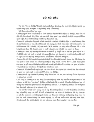 LỜI NÓI ĐẦU 
Tài liệu “Cơ sở dữ liệu” là sách hướng dẫn học tập dùng cho sinh viên hệ đào tạo từ xa ngành công nghệ thông tin và ngành kỹ thuật viễn thông. 
Nội dung của tài liệu bao gồm: 
Chương I giới thiệu sự cần thiết tổ chức dữ liệu theo mô hình hệ cơ sở dữ liệu, mục tiêu và tính độc lập của dữ liệu. Kiến trúc mô hình tổng quát 3 lớp và tính ổn định trong mô hình quan niệm. Các mô hình truy xuất thông dụng hiện nay. 
Chương II giới thiệu tổng quát về các mô hình cơ sở dữ liệu kinh điển và truyền thống. Đó là các khái niệm cơ bản về mô hình dữ liệu mạng, mô hình phân cấp, mô hình quan hệ và mô hình thực thể – liên hệ. Một mô hình CSDL phải có khả năng biểu diễn thực thể và liên kết giữa các thực thể, là cách nhìn và cách biểu diễn các liên kết của người sử dụng. 
Chương III trình bày những khái niệm cơ bản về lý thuyết cơ sở dữ liệu quan hệ do E.F Codd đề xuất. Mô hình cơ sở dữ liệu quan hệ được xây dựng trên cơ sở toán học chặt chẽ và logic, có tính độc lập dữ liệu cao và có cấu trúc biểu diễn đơn giản. 
Chương IV giới thiệu quá trình chuẩn hoá dữ liệu, là quá trình tách không tổn thất thông tin các quan hệ chưa chuẩn hoá về các quan hệ có dạng chuẩn 3NF và Boye –Codd theo nghĩa các quan hệ gốc được khôi phục chính xác từ các phép kết nối tự nhiên các quan hệ chiếu, với giả thiết các phụ thuộc dữ liệu là các phụ thuộc hàm. 
Chương V đề cập đến các ngôn ngữ con thao tác dữ liệu: ngôn ngữ con dữ liệu dựa trên đại số quan hệ, ngôn ngữ có cấu trúc SQL truy vấn dữ liệu. 
Chương VI đề cập tới một số phương pháp tối ưu hoá câu hỏi, sao cho tăng tốc độ thực hiện và tối ưu hoá bộ nhớ. 
Cuối cùng là chương VII, nội dung của chương này trình bày sự cần thiết phải bảo vệ an toàn cơ sở dữ liệu. “An toàn” dữ liệu nghĩa là các hệ cơ sở dữ liệu cần phải được bảo vệ chống truy nhập trái phép sửa đổi hay phá hoại dữ liệu. Các hệ thống dữ liệu cần thiết phải bảo đảm tính toàn vẹn và an toàn dữ liệu. 
1 
Tài liệu”Cơ sở dữ liệu” không chỉ đề cập đến những vấn đề cơ sở lý thuyết mà còn trình bày một số kỹ năng cần thiết để thiết kế và cài đặt các hệ cơ sở dữ liệu cụ thể. Hy vọng sẽ có ích cho sinh viên và những người muốn xây dựng các hệ thống tin học ứng dụng phục vụ cho sản xuất, quản lý trong các doanh nghiệp. Có thể còn nhiều thiếu sót trong biên soạn, tôi vẫn mạnh dạn giới thiệu tài liệu này và mong nhận được sự góp ý của bạn đọc. 
Tác giả 
 