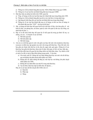 Chương I: Khái niệm cơ bản về các hệ cơ sở dữ liệu 
41 
a) Thông tin về tất cả khách hàng đặt mua báo NDA (Nhân Dân) trong quý I/2000. 
b) Thông tin về các loại báo mà khách hàng đặt mua trong quý I/2000. 
5. Hãy thực hiện các phép tìm kiếm trên CSDL quan hệ: 
a) Tổng số lượng và tiền các loại báo (tạp chí) khách đặt mua trong tháng năm 1999. 
b) Thông tin về tất cả khách hàng đặt mua tất cả các loậi báo có trong danh mục. 
c) Lập bảng kê tính tổng tiền các loại báo mà khách đặt mua trong từng tháng? 
d) Thông tin về các loại báo khách đặt mua có số lượng và tiền cao hơn số lượng và tiền khách đặt mua báo “VHT” văn hoá & thể thao? 
5. Hãy sử dụng mô hình thực thể quan hệ để mô tả dữ liệu về Học viên (bao gồm về mô hình tổ chức, các phòng ban, các khoa, quản lý sinh viên quản lý đào tạo, học bổng, các danh hiệu thi đua...). 
6. Hãy vẽ sơ đồ mmo hình thực thể quan hệ về mối quan hệ trong gia đình: bố mẹ, vợ chồng, con cái... và chuyển về các mô hình: 
a) Mô hình quan hệ. 
b) Mô hình phân cấp. 
c) Mô hình mạng. 
6. Giả sử cơ sở dữ liệu quản lý sinh viên gồm các thực thể sinh viên (students), khoá học (courses) và điểm học tập (grade) của sinh viên trong mỗi khoá học. Thực thể sinh viên bao gồm các thuộc tính như họ và tên, địa chỉ, ngày sinh, quê quán...Thông tin về các khoá học bao gồm tên khoá học, khoa nào tổ chức, thời gian, số tiết, nơi học, thầy dạy... Có thể biểu diễn lược đồ quan hệ trên bằng nhiều mô hình khác nhau. Tuy nhiên có thể có một số sơ đồ có một số đặc điểm không mong muốn. Ví dụ như: 
a) Cho trước một SV, không thể xác định những khoá học mà sinh viên đó đã học qua mà không cần phải duyệt nhiều phần của CSDL. 
b) Không thể xác định những đã đăng ký một lớp học mà không cần phải duyệt nhiều phần của CSDL. 
c) Không thể xác định điểm của một SV trong một khoá học. 
d) Tạo dư thừa: khoá học lặp lại nhiều lần, tên lặp lại..... 
Hãy chỉ ra các hạn chế khi chuyển đổi CSDL trên về : 
a) Quan hệ 
b) Phân cấp 
c) Mạng 
 
