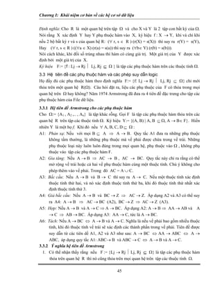 Chương I: Khái niệm cơ bản về các hệ cơ sở dữ liệu 
Định nghĩa: Cho R là một quan hệ trên tập Ω và cho X và Y là 2 tập con bất kỳ của Ω. Nói rằng X xác định Y hay Y phụ thuộc hàm vào X, ký hiệu f : X → Y, khi và chỉ khi nếu 2 bộ bất kỳ r và s của quan hệ R: (∀ r, s ∈ R ) (r(X) = s(X)) thì suy ra r(Y) = s(Y), Hay (∀ r, s ∈ R ) ((∀a ∈ X) (r(a) = s(a)) thì suy ra (∀b∈ Y) (r(b) = s(b))). 
Nói cách khác, khi đối số trùng nhau thì hàm có cùng giá trị. Một giá trị của Y được xác định bởi một giá trị của X. 
Ký hiệu F:= {f : Lj → Rj ⏐ Lj, Rj ⊆ Ω } là tập các phụ thuộc hàm trên các thuộc tính Ω. 
3.3 Hệ tiên đề các phụ thuộc hàm và các phép suy dẫn logic 
Họ đầy đủ các phụ thuộc hàm theo định nghĩa F:= {f: Lj → Rj ⏐ Lj, Rj ⊆ Ω} chỉ mới thỏa trên một quan hệ R(Ω). Câu hỏi đặt ra, liệu các phụ thuộc của F có thỏa trong mọi quan hệ trên Ω hay không? Năm 1974 Armstrong đã đưa ra 4 tiên đề đặc trưng cho tập các phụ thuộc hàm của File dữ liệu. 
3.3.1 Hệ tiên đề Armstrong cho các phụ thuộc hàm 
Cho Ω:= {A1 , A2 ,.. , An} là tập khác rỗng. Gọi F là tập các phụ thuộc hàm thỏa trên các quan hệ R trên tập các thuộc tính Ω. Ký hiệu Y:= {(A, B) | A, B ⊆ Ω, A → B∈ F}. Hiển nhiên Y là một họ f. Khi đó nếu ∀ A, B, C, D ⊆ Ω : 
A1: Phản xạ: Nếu với mọi B ⊆ A ⇒ A → B. Quy tắc A1 đưa ra những phụ thuộc không tầm thường, là những phụ thuộc mà vế phải được chứa trong vế trái. Những phụ thuộc loại này luôn luôn đúng trong mọi quan hệ, phụ thuộc vào Ω , không phụ thuộc vào tập các phụ thuộc hàm F. 
A2: Gia tăng: Nếu A → B ⇒ AC → B , AC → BC. Quy tắc này chỉ ra rằng có thể mở rộng vế trái hoặc cả hai vế phụ thuộc hàm cùng một thuộc tính. Chú ý không cho phép thêm vào vế phải. Trong đó AC = A ∪ C. 
A3: Bắc cầu: Nếu A → B và B → C thì suy ra A → C. Nếu một thuộc tính xác định thuộc tính thứ hai, và nó xác định thuộc tính thứ ba, khi đó thuộc tính thứ nhất xác định thuộc tính thứ 3. 
A4: Giả bắc cầu: Nếu A → B và BC → Z ⇒ AC → Z. Áp dụng A2 và A3 có thể suy ra A4: A → B ⇒ AC → BC (A2), BC → Z ⇒ AC → Z (A3). 
A5: Hợp: Nếu A → B và A → C ⇒ A → BC. Áp dụng A2: A → B ⇒ AA → AB và A → C ⇒ AB → BC. Áp dụng A3: AA → C, tức là A → BC. 
A6: Tách: Nếu A → BC ⇔ A → B và A → C. Nghĩa là nếu vế phải bao gồm nhiều thuộc tính, khi đó thuộc tính vế trái sẽ xác định các thành phần trong vế phải. Tiên đề được suy dẫn từ các tiên dề A1, A2 và A3 như sau: A → BC ⇔ AA → ABC ⇔ A → ABC, áp dụng quy tắc A1: ABC→ B và ABC → C ⇔ A → B và A → C. 
3.3.2 Ý nghĩa hệ tiên đề Armstrong 
1. Có thể nhận thấy rằng nếu F := {Lj → Rj ⏐ Lj, Rj ⊆ Ω} là tập các phụ thuộc hàm thỏa trên quan hệ R thì nó cũng thỏa trên mọi quan hệ trên tập các thuộc tính Ω. 
45 
 