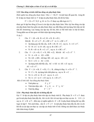 Chương I: Khái niệm cơ bản về các hệ cơ sở dữ liệu 
3.3.5 Bao đóng và tính chất bao đóng các phụ thuộc hàm 
Định nghĩa bao đóng phụ thuộc hàm: Cho s = <Ω, F> là một lược đồ quan hệ, trong đó Ω là tập các thuộc tính và F là tập các phụ thuộc hàm, khi đó ký hiệu: 
F+:= {X→ Y⏐ X,Y ⊆ Ω và X→ Y được suy dẫn logic từ F } 
được gọi là tập bao đóng (Closure) của tập các phụ thuộc hàm. Như vậy bao đóng của tập các phụ thuộc hàm bao gồm các phụ thuộc được suy dẫn bằng cách áp dụng liên tiếp các hệ tiên đề Armstrong. Lực lượng của tập này rất lớn, khó có thể tính toán và liệt kê được. Trong phần sau sẽ làm quen với khái niệm tập tương đương. 
Ví dụ 2: 
1. Cho F = {A → B, B → C, A → D, B → D }. 
Khi đó A → C ∈ F+ , B → DC ∈ F+ và A → BC ∈ F+. 
• Áp dụng quy tắc bắc cầu, từ A → B, B → C, suy ra. A → C ∈ F+. 
• Vì B → C và B →D, suy ra B→ DC ∈ F+. 
• Vì A → B và A → C ∈ F+, suy ra A→ BC ∈ F+. 
2. Cho F = {A → B, C → X, BX → Z}. Khi đó AC → Z ∈ F+ ?. 
• Vì A → B ⇒ AX → BX. 
• Từ AX → BX , kết hợp BX →Z, suy ra AX → Z. 
• Từ C → X ⇒ AC → AX. 
• Áp dụng tính chất bắc cầu, AC → AX và AX → Z suy ra 
AC → Z ∈ F+. 
3. Cho F = {A → B, C → D}, C ⊂ B, chứng tỏ rằng A → D ∈ F+ ?. 
• Vì C ⊂ B, áp dụng tính chất phản xạ, suy ra B → C . 
• Từ A → B và B → C suy ra A → C. 
• Từ A → C và C → D suy ra A → D ∈ F+. 
Một số tính chất bao đóng phụ thuộc hàm: 
• Tính phản xạ: F ⊆ F + 
• Tính đơn điệu: nếu F ⊆ G ⇒ F + ⊆ G + 
• Tính lũy đẳng: F + = F ++ 
3.3.6 Phụ thuộc hàm đầy đủ và không đầy đủ 
Gọi F là tập các phụ thuộc hàm trên tập các thuộc tính Ω. Phụ thuộc X → Y ∈ F được gọi là một phụ thuộc hàm đầy đủ, khi và chỉ khi với mọi tập con thực sự của A: ∀A' ⊂ A suy ra A' → B ∉ F+, điều này có nghĩa nghĩa là A' → B là phụ thuộc không thể suy dẫn logic từ tập F. Nói cách khác, nếu X → Y ∈ F là một phụ thuộc hàm đầy đủ, khi và chỉ khi tất cả các tập con thực sự của tập các thuộc tính vế trái không xác định được các thuộc tính chứa trong vế phải. 
47 
 