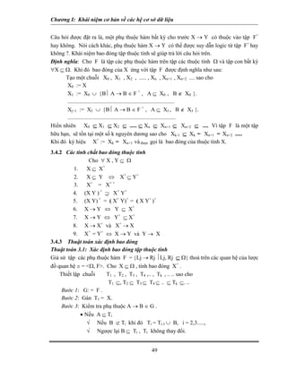 Chương I: Khái niệm cơ bản về các hệ cơ sở dữ liệu 
Câu hỏi được đặt ra là, một phụ thuộc hàm bất kỳ cho trước X → Y có thuộc vào tập F+ hay không. Nói cách khác, phụ thuộc hàm X → Y có thể được suy dẫn logic từ tập F+ hay không ?. Khái niệm bao đóng tập thuộc tính sẽ giúp trả lời câu hỏi trên. 
Định nghĩa: Cho F là tập các phụ thuộc hàm trên tập các thuộc tính Ω và tập con bất kỳ ∀X ⊆ Ω. Khi đó bao đóng của X ứng với tập F được định nghĩa như sau: 
Tạo một chuỗi X0 , X1 , X2 , ..... , Xn , Xn+1 , Xn+2 .... sao cho 
X0 := X 
X1 := X0 ∪ {B⏐ A → B ∈ F + , A ⊆ X0 , B ∉ X0 }. 
............................................................................ 
Xj+1 := XJ ∪ {B⏐ A → B ∈ F + , A ⊆ XJ , B ∉ XJ }. 
............................................................................. 
Hiển nhiên X0 ⊆ X1 ⊆ X2 ⊆ ..... ⊆ Xn ⊆ Xn+1 ⊆ Xn+2 ⊆ .... Vì tập F là một tập hữu hạn, sẽ tồn tại một số k nguyên dương sao cho Xk-1 ⊆ Xk = Xn+1 = Xn+2 ..... 
Khi đó ký hiệu X+ := Xk = Xn+1 và được gọi là bao đóng của thuộc tính X. 
3.4.2 Các tính chất bao đóng thuộc tính 
Cho ∀ X , Y ⊆ Ω 
1. X ⊆ X+ 
2. X ⊆ Y ⇔ X+ ⊆ Y+ 
3. X+ = X+ + 
4. (X Y ) + ⊇ X+ Y+ 
5. (X Y) + = ( X+ Y)+ = ( X Y+ )+ 
6. X → Y ⇔ Y ⊆ X+ 
7. X → Y ⇔ Y+ ⊆ X+ 
8. X → X+ và X+ → X 
9. X+ = Y+ ⇔ X → Y và Y → X 
3.4.3 Thuật toán xác định bao đóng 
Thuật toán 3.1: Xác định bao đóng tập thuộc tính 
Giả sử tập các phụ thuộc hàm F = {Lj → Rj ⏐Lj, Rj ⊆ Ω} thoả trên các quan hệ của lược đồ quan hệ s = <Ω, F>. Cho X ⊆ Ω , tính bao đóng X+ . 
Thiết lập chuỗi T1 , T2 , T3 , T4 ,.. , Tk , .. .. sao cho 
T1 ⊆, T2 ⊆ T3 ⊆ T4 ⊆ .. ⊆ Tk ⊆. .. 
Bước 1: G: = F . 
Bước 2: Gán T1 = X. 
Bước 3: Kiểm tra phụ thuộc A → B ∈ G . 
• Nếu A ⊆ Ti 
√ Nếu B ⊄ Ti khi đó Ti = Ti-1 ∪ B, i = 2,3....., 
√ Ngược lại B ⊆ Ti , Ti không thay đổi. 
49 
 