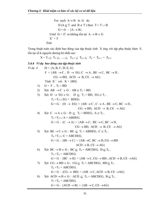 Chương I: Khái niệm cơ bản về các hệ cơ sở dữ liệu 
For each A→ B in G do 
If (A ⊆ T and B ∉ T ) then T:= T ∪ B 
G:= G – {A → B}. 
Until G = ∅ or không tồn tại A → B ∈ G 
X+ = T 
End. 
Trong thuật toán xác định bao đóng của tập thuộc tính X ứng với tập phụ thuộc hàm F, tồn tại số k nguyên dương bé nhất sao: 
X = T1 ⊆ T2 ⊆.. .....⊆ Tk-2 ⊆ Tk-1 ⊆ Tk = Tk+1 = Tk+2 
3.4.4 Ví dụ bao đóng của tập thuộc tính 
Ví dụ 4 Ω = {A, B, C, D, E, G} 
F = {AB → C , D → EG, C → A , BE → C, BC → D , 
CG → BD, ACD → B, CE → AG} 
Tính X + với X = {BD} 
1) G = F , T1 = BD 
2) Xét AB → C ∈ G : AB ⊄ T1 = BD. 
3) Xét D → EG ∈ G : D ⊆ T1 = BD, EG ⊄ T1 . 
 T2 =T1∪ EG = BDEG. 
 G = G – {D → EG} = {AB → C , C → A , BE → C, BC → D , 
CG → BD, ACD → B, CE → AG} 
4) Xét C → A ∈ G : D ⊆ T2 = BDEG, A ⊄ T2 . 
 T3 =T2 ∪ A = ABDEG. 
 G = G – {C → A} = {AB → C, BE → C, BC → D, 
CG → BD, ACD → B, CE → AG} 
5) Xét BE → C ∈ G : BE ⊆ T3 = ABDEG, C ⊄ T3 . 
 T4 =T3 ∪ C = ABCDEG. 
 G = G – {BE → C} = {AB →C, BC → D, CG → BD 
ACD → B, CE → AG} 
6) Xét BC → D ∈ G : BC ⊆ T4 = ABCDEG, D ⊆ T4 . 
 T5 =T4 = ABCDEG. 
 G = G – {BC → D} = {AB → C, CG → BD , ACD → B, CE →AG} 
7) Xét CG → BD ∈ G : CG ⊆ T5 = ABCDEG, BD ⊆ T5 . 
 T6 =T5 = ABCDEG. 
 G = G – {CG → BD} = {AB → C, ACD → B, CE →AG} 
8) Xét ACD → B ∈ G : ACD ⊆ T6 = ABCDEG, B ⊆ T6 . 
 T7 =T6 = ABCDEG. 
51 
 G = G – {ACD → B} = {AB → C, CE →AG} 
 