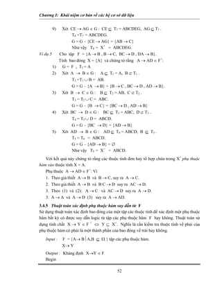 Chương I: Khái niệm cơ bản về các hệ cơ sở dữ liệu 
9) Xét CE → AG ∈ G : CE ⊆ T7 = ABCDEG, AG ⊆ T7 . 
 T8 =T7 = ABCDEG. 
 G = G – {CE → AG} = {AB → C} 
Như vậy T8 = X+ = ABCDEG. 
Ví dụ 5 Cho tập F = {A → B , B → C, BC → D , DA → B}. 
Tính bao đóng X = {A} và chứng tỏ rằng A → AD ∈ F+: 
1) G = F , T1 = A 
2) Xét A → B ∈ G : A ⊆ T1 = A, B ⊄ T1 . 
 T2 =T1 ∪ B = AB. 
 G = G – {A → B} = {B → C , BC → D , AD → B}. 
3) Xét B → C ∈ G : B ⊆ T2 = AB, C ⊄ T2 . 
 T3 = T2 ∪ C = ABC. 
 G = G – {B → C} = {BC → D , AD → B} 
4) Xét BC → D ∈ G : BC ⊆ T3 = ABC, D ⊄ T3 . 
 T4 = T3 ∪ D = ABCD. 
 G = G – {BC → D} = {AD → B} 
5) Xét AD → B ∈ G : AD ⊆ T4 = ABCD, B ⊆ T3 . 
 T5 = T4 = ABCD. 
 G = G – {AD → B} = ∅ 
Như vậy T5 = X+ = ABCD. 
Với kết quả này chứng tỏ rằng các thuộc tính đơn hay tổ hợp chứa trong X+ phụ thuộc hàm vào thuộc tính X = A. 
Phụ thuộc A → AD ∈ F+: Vì 
1. Theo giả thiết A → B và B → C, suy ra A → C. 
2. Theo giả thiết A → B và B C → D suy ra AC → D. 
3. Theo (1) và (2): A → C và AC → D suy ra A → D. 
3. A → A và A → D (3) suy ra A → AD. 
3.4.5 Thuật toán xác định phụ thuộc hàm suy dẫn từ F 
Sử dụng thuật toán xác định bao đóng của một tập các thuộc tính để xác định một phụ thuộc hàm bất kỳ có được suy dẫn logic từ tập các phụ thuộc hàm F hay không. Thuật toán sử dụng tính chất X → Y ∈ F + ⇔ Y ⊆ X+. Nghĩa là cần kiểm tra thuộc tính vế phải của phụ thuộc hàm có phải là một thành phần của bao đóng vế trái hay không. 
Input : F = {A→ B⏐A,B ⊆ Ω } tập các phụ thuộc hàm. 
X→ Y 
Output : Khảng định X→Y ∈ F 
Begin 
52 
 