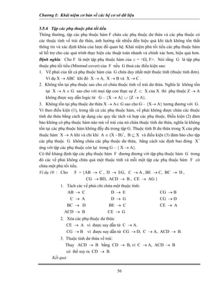 Chương I: Khái niệm cơ bản về các hệ cơ sở dữ liệu 
3.5.4 Tập các phụ thuộc phủ tối tiểu 
Thông thường, tập các phụ thuộc hàm F chứa các phụ thuộc dư thừa và các phụ thuộc có các thuộc tính vế trái dư thừa, ảnh hưởng rất nhiều đến hiệu quả khi tách không tổn thất thông tin và xác định khóa của lược đồ quan hệ. Khái niệm phủ tối tiểu các phụ thuộc hàm sẽ hỗ trợ cho các quá trình thực hiện các thuật toán nhanh và chính xác hơn, hiệu quả hơn. Định nghĩa: Cho F là một tập phụ thuộc hàm của s = Ω, F. Nói rằng G là tập phụ thuộc phủ tối tiểu (Minimal cover) của F nếu G thoả các điều kiện sau: 
1. Vế phải của tất cả phụ thuộc hàm của G chứa duy nhất một thuộc tính (thuộc tính đơn). Ví dụ X → ABC khi đó X → A, X → B và X → C . 
2. Không tồn tại phụ thuộc sao cho có chứa thuộc tính vế trái dư thừa. Nghĩa là không tồn tại X → A ∈ G sao cho với mọi tập con thực sự Z ⊂ X của X thì phụ thuộc Z → A không được suy dẫn logic từ G – {X → A} ∪ {Z → A}. 
3. Không tồn tại phụ thuộc dư thừa X → A∈ G sao cho G – {X→ A} tương đương với G. 
Vì theo điều kiện (1), trong tất cả các phụ thuộc hàm, vế phải không được chứa các thuộc tính dư thừa bằng cách áp dụng các quy tắc tách và hợp các phụ thuộc. Điều kiện (2) đảm bảo không có phụ thuộc hàm nào mà vế trái của nó chứa thuộc tính dư thừa, nghĩa là không tồn tại các phụ thuộc hàm không đầy đủ trong tập G. Thuộc tính B dư thừa trong X của phụ thuộc hàm X → A khi và chỉ khi A ∈ (X - B)+, B ⊆ X và điều kiện (3) đảm bảo cho tập các phụ thuộc G không chứa các phụ thuộc dư thừa, bằng cách xác định bao đóng X+ ứng với tập các phụ thuộc còn lại trong G – { X → A}. 
Có thể khảng định tập các phụ thuộc hàm F đương đương với tập phụ thuộc hàm G trong đó các vế phải không chứa quá một thuộc tính và mỗi một tập các phụ thuộc hàm F có chứa một phủ tối tiểu. 
Ví dụ 10 : Cho F = {AB → C , D → EG, C → A , BE → C, BC → D , 
CG → BD, ACD → B , CE → AG } 
1. Tách các vế phải chỉ chứa một thuộc tính: 
AB → C D → E CG → B 
C → A D → G CG → D 
BC → D BE → C CE → A 
ACD → B CE → G 
2. Xóa các phụ thuộc dư thừa: 
CE → A vì được suy dẫn từ C → A. 
CG → B vì được suy dẫn từ CG → D, C → A, ACD → B. 
3. Thuộc tính dư thừa vế trái: 
Thay ACD → B bằng CD → B, vì C → A, ACD → B 
có thể suy ra CD → B. 
Kết quả: 
56 
 