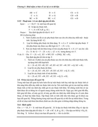 Chương I: Khái niệm cơ bản về các hệ cơ sở dữ liệu 
AB → C D → E CE → G 
C → A D → G CD → B 
BC → D BE → C CG → D 
3.5.5 Thuật toán 3.4 xác định tập phủ tối tiểu 
Input : s = Ω, F là một lược đồ quan hệ 
Ω là tập các thuộc tính . 
F = { A→ B⏐A,B ⊆ Ω }. 
Output : Xác định tập phủ tối tiểu G từ F 
Mô tả phương pháp 
1. Tách vế phải của tất cả các phụ thuộc hàm sao cho chỉ chứa duy nhất một thuộc tính. Áp dụng bổ đề 4.2. 
2. Loại bỏ những phụ thuộc dư thừa dạng X → A ∈ F ra khỏi tập phụ thuộc F nếu phụ thuộc này được suy dẫn logic từ F – { X → A}. 
3. Xoá các thuộc tính dư thừa trong vế trái của phụ thuộc X → A ∈ F sao cho nếu Z ⊂ X thì G = F – {X → A} ∪ {Z → A} tương đương với F. 
Ví dụ 11: Cho F = {X → Z, XY → WP, XY → ZWQ, XZ → R}. 
Xác định tập phủ tối tiểu từ tập F. 
1. Tách các vế phải của các phụ thuộc sao cho chỉ chứa duy nhất một thuộc tính, áp dụng tính chất hợp/tách: 
G: = {X→Z, XY→W, XY →P, XY→Z, XY →W, XY → Q, XZ → R}. 
2. Loại bỏ các phụ thuộc dư thừa: 
G: = {X→Z, XY →W, XY →P, XY→Z, XY → Q, X → R} 
3. Loại bỏ các thuộc tính vế trái dư thừa: 
G: = {X→Z, XY →W, XY →P, XY → Q, X → R}. 
3.6 Khóa của lược đồ quan hệ 
Trong một lược đồ quan hệ luôn luôn tồn tại một thuộc tính hay một tập các thuộc tính có khả năng biểu diễn duy nhất các thuộc tính còn lại. Nói cách khác giá trị của một hay nhiều thuộc tính có thể xác định duy nhất giá trị các thuộc tính khác. Số chứng minh thư sẽ xác định được tất cả thông tin về người mang chứng minh thư đó. Ngày gọi, thời gian bắt đầu, thời gian kết thúc, số máy gọi đi, số máy gọi đến xác định duy nhất thông tin về cước đàm thoại, số thuê bao điện thoại...Tập thuộc tính có tính chất như trên được gọi là khoá của lược đồ quan hệ. Thông thường trong một lược đồ quan hệ có thể tồn tại nhiều khoá. Trong số đó sẽ chọn một khoá làm khoá chính sao cho đơn giản và không nhập nhằng thông tin. 
3.6.1 Định nghĩa 
Cho s =  Ω , F  là một lược đồ quan hệ , Ω là tập các thuộc tính khác rỗng và tập các phụ thuộc hàm (tập phủ tối tiểu) F := {A → B⏐ A, B ⊆ Ω }. Cho tập con bất kỳ ∀X⊆ Ω . 
Nói rằng X là khoá (Key) của lược đồ quan hệ s khi và chỉ khi: 
57 
 