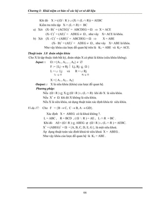 Chương I: Khái niệm cơ bản về các hệ cơ sở dữ liệu 
Khi đó X := ( Ω  R ) ∪ (X ∩ (L ∩ R)) = AEBC 
Kiểm tra trên tập X ∩ (L ∩ R) = BC 
a) Xét (X- B)+ = (ACEG)+ = ABCDEG = Ω ⇒ X = ACE 
(X- C)+ = (AE)+ = ADEG ≠ Ω , như vây X= ACE là khóa. 
b) Xét (X - C)+ = (ABE)+ = ABCDEG = Ω ⇒ X = ABE 
(X- B)+ = (AE)+ = ADEG ≠ Ω , như vây X= ABE là khóa. 
Như vậy khóa của lược đồ quan hệ trên là K1 = ABE và K2= ACE. 
Thuật toán 3.8 đoán nhận khóa 
Cho X là tập thuộc tính bất kỳ, đoán nhận X có phải là khóa (siêu khóa không). 
Input: : Ω :={A1 , A2 ,.. , An} ≠ ∅ 
F := {Lj → Rj ⏐ Lj, Rj ⊆ Ω } 
L = ∪ Lj và R = ∪ Rj 
Lj ⊆ Ω Rj ⊆ Ω 
X ={ A1 , A2... Ak} 
Output: : X là siêu khóa (khóa) của lược đồ quan hệ. 
Phương pháp: 
 Nếu (Ω  R ) ⊆ X ⊆ (Ω  R ) ∪ (L ∩ R) khi đó X là siêu khóa. 
 Nếu X+ ≠ Ω khi đó X không là siêu khóa. 
 Nếu X là siêu khóa, sử dụng thuật toán xác định khóa từ siêu khóa. 
Ví dụ 17: Cho F = {B → C, C → B, A → GD}. 
Xác định X = ABEG có là khoá không ?. 
 L = ABC , R = BCD , ( Ω  R ) = AE , L ∩ R = BC . 
 Khi đó AE= (Ω  R ) ⊆ ABEG ⊄ (Ω  R ) ∪ (L ∩ R ) = AEBC. 
 X+ = (ABEG)+ = Ω ={A, B, C, D, E, G }, là một siêu khoá. 
 Áp dụng thuật toán xác đinh khoá từ siêu khoá X = ABEG . 
 Như vậy khóa của lược đồ quan hệ là K1 = ABE . 
66 
 