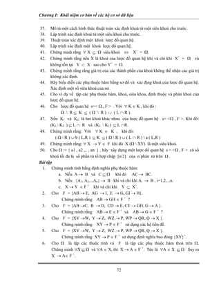 Chương I: Khái niệm cơ bản về các hệ cơ sở dữ liệu 
37. Mô tả một cách hình thức thuật toán xác định khoá từ một siêu khoá cho trước. 
38. Lập trình xác định khoá từ một siêu khoá cho trước. 
39. Thuật toán xác định một khoá lược đồ quan hệ. 
40. Lập trình xác định một khoá lược đồ quan hệ. 
41. Chứng minh rằng ∀ X ⊆ Ω siêu khoá ⇔ X+ = Ω. 
42. Chứng minh rằng nếu X là khoá của lược đồ quan hệ khi và chỉ khi X+ = Ω và không tồn tại Y ⊂ X sao cho Y+ = Ω. 
43. Chứng minh rằng rằng giá trị của các thành phần của khoá không thể nhận các giá trị không xác định. 
44. Hãy biểu diễn các phụ thuộc hàm bằng sơ đồ và xác địng khoá của lược đồ quan hệ. Xác định một số siêu khoá của nó. 
45. Cho ví dụ về tập các phụ thuộc hàm, khoá, siêu khoa, định thuộc và phản khoá của lược đồ quan hệ. 
46. Cho lược đồ quan hệ s= Ω , F  . Với ∀ K ∈ K , khi đó : 
Ω  R ⊆ K ⊆ ( Ω  R ) ∪ ( L ∩ R ). 
47. Nếu K1 và K2 là hai khoá khác nhau của lược đồ quan hệ s= Ω , F . Khi đó: (K1  K2 ) ⊆ L ∩ R và (K2  K1) ⊆ L ∩R. 
48. Chứng minh rằng: Với ∀ K ∈ K , khi đó: 
( Ω  R ) ∪ b ( L,R ) ⊆ K ⊆ ( Ω  R ) ∪ ( L ∩ R )  a ( L,R ) 
49. Chứng minh rằng: ∀ X → Y ∈ F khi đó X (Ω  XY) là một siêu khoá. 
50. Cho Ω := { a1 , a2 ,.. , an } , hãy xây dựng một lược đố quan hệ s = Ω , F  có số khoá tối đa là số phần tử tổ hợp chập [n/2] của n phân tử trên Ω . 
Bài tập 
1. Chứng minh tính bằng định nghĩa phụ thuộc hàm: 
a. Nếu A → B và C ⊆ Ω khi đó AC → BC. 
b. Nếu {A1, A2,..,An} → B khi và chỉ khi Ai → B , i=1,2,..,n. 
c. X → Y ∈ F + khi và chỉ khi Y ⊆ X+. 
2. Cho F = {AB → E, AG → I, E → G, GI → H}. 
Chứng minh rằng AB → GH ∈ F + ? 
3. Cho F = {AB →C, B → D, CD → E, CE → GH, G → A }. 
Chứng minh rằng AB → E ∈ F + và AB → G ∈ F + ? 
4. Cho F = {XY →W, Y → Z, WZ → P, WP → QR, Q → X }. 
Chứng minh rằng XY → P ∈ F + sử dụng các hệ tiên đề. 
5. Cho F = {XY →W, Y → Z, WZ → P, WP → QR, Q → X }. 
Chứng minh rằng XY → P ∈ F + sử dụng định nghĩa bao đóng {XY}+. 
6. Cho Ω là tập các thuộc tính và F là tập các phụ thuộc hàm thoả trên Ω. Chứng minh ∀X ⊆ Ω và ∀A ∈ X, thì X → A ∈ F +. Tức là ∀A ∈ X ⊆ Ω Suy ra X → A∈ F +. 
72 
 