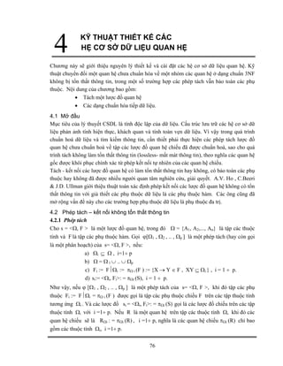 76 
4 
KỸ THUẬT THIẾT KẾ CÁC 
HỆ CƠ SỞ DỮ LIỆU QUAN HỆ 
Chương này sẽ giới thiệu nguyên lý thiết kế và cài đặt các hệ cơ sở dữ liệu quan hệ. Kỹ thuật chuyển đổi một quan hệ chưa chuẩn hóa về một nhóm các quan hệ ở dạng chuẩn 3NF không bị tổn thất thông tin, trong một số trường hợp các phép tách vẫn bảo toàn các phụ thuộc. Nội dung của chương bao gồm: 
• Tách một lược đồ quan hệ 
• Các dạng chuẩn hóa tiếp dữ liệu. 
4.1 Mở đầu 
Mục tiêu của lý thuyết CSDL là tính độc lập của dữ liệu. Cấu trúc lưu trữ các hệ cơ sở dữ liệu phản ảnh tính hiện thực, khách quan và tính toàn vẹn dữ liệu. Vì vậy trong quá trình chuẩn hoá dữ liệu và tìm kiếm thông tin, cần thiết phải thực hiện các phép tách lược đồ quan hệ chưa chuẩn hoá về tập các lược đồ quan hệ chiếu đã được chuẩn hoá, sao cho quá trình tách không làm tổn thất thông tin (lossless- mất mát thông tin), theo nghĩa các quan hệ gốc được khôi phục chính xác từ phép kết nối tự nhiên của các quan hệ chiếu. 
Tách - kết nối các lược đồ quan hệ có làm tổn thất thông tin hay không, có bảo toàn các phụ thuộc hay không đã được nhiều người quan tâm nghiên cứu, giải quyết. A.V. Ho , C.Beeri  J.D. Ullman giới thiệu thuật toán xác định phép kết nối các lược đồ quan hệ không có tổn thất thông tin với giả thiết các phụ thuộc dữ liệu là các phụ thuộc hàm. Các ông cũng đã mở rộng vấn đề này cho các trường hợp phụ thuộc dữ liệu là phụ thuộc đa trị. 
4.2 Phép tách – kết nối không tổn thất thông tin 
4.2.1 Phép tách 
Cho s = Ω, F  là một lược đồ quan hệ, trong đó Ω = {A1, A2,..., An} là tập các thuộc tính và F là tập các phụ thuộc hàm. Gọi ϕ[Ω1 , Ω2 , .. , Ωp ] là một phép tách (hay còn gọi là một phân hoạch) của s= Ω, F , nếu: 
a) Ωi ⊆ Ω , i=1÷ p 
b) Ω = Ω 1 ∪ .. ∪ Ωp 
c) Fi := F⏐Ωi := πΩ i (F ) := {X → Y ∈ F , XY ⊆ Ωi } , i = 1 ÷ p. 
d) si:= Ωi, Fi: = πΩi (S), i = 1 ÷ p. 
Như vậy, nếu ϕ [Ω1 , Ω2 , .. , Ωp ] là một phép tách của s= Ω, F , khi đó tập các phụ thuộc Fi := F⏐Ωi = πΩ i (F ) được gọi là tập các phụ thuộc chiếu F trên các tập thuộc tính tương ứng Ωi . Và các lược đồ si = Ωi, Fi: = πΩi (S) gọi là các lược đồ chiếu trên các tập thuộc tính Ωi với i =1÷ p. Nếu R là một quan hệ trên tập các thuộc tính Ω, khi đó các quan hệ chiếu sẽ là RΩi : = πΩi (R) , i =1÷ p, nghĩa là các quan hệ chiếu πΩi (R) chỉ bao gồm các thuộc tính Ωi, i =1÷ p.  