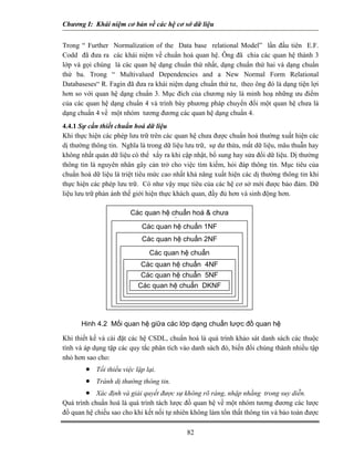 Chương I: Khái niệm cơ bản về các hệ cơ sở dữ liệu 
Trong “ Further Normalization of the Data base relational Model” lần đầu tiên E.F. Codd đã đưa ra các khái niệm về chuẩn hoá quan hệ. Ông đã chia các quan hệ thành 3 lớp và gọi chúng là các quan hệ dạng chuẩn thứ nhất, dạng chuẩn thứ hai và dạng chuẩn thứ ba. Trong “ Multivalued Dependencies and a New Normal Form Relational Databaseses“ R. Fagin đã đưa ra khái niệm dạng chuẩn thứ tư, theo ông đó là dạng tiện lợi hơn so với quan hệ dạng chuẩn 3. Mục đích của chương này là minh hoạ những ưu điểm của các quan hệ dạng chuẩn 4 và trình bày phương pháp chuyển đổi một quan hệ chưa là dạng chuẩn 4 về một nhóm tương đương các quan hệ dạng chuẩn 4. 
4.4.1 Sự cần thiết chuẩn hoá dữ liệu 
Khi thực hiện các phép lưu trữ trên các quan hệ chưa được chuẩn hoá thường xuất hiện các dị thường thông tin. Nghĩa là trong dữ liệu lưu trữ, sự dư thừa, mất dữ liệu, mâu thuẫn hay không nhất quán dữ liệu có thể xẩy ra khi cập nhật, bổ sung hay sửa đổi dữ liệu. Dị thường thông tin là nguyên nhân gây cản trở cho việc tìm kiếm, hỏi đáp thông tin. Mục tiêu của chuẩn hoá dữ liệu là triệt tiêu mức cao nhất khả năng xuất hiện các dị thường thông tin khi thực hiện các phép lưu trữ. Có như vậy mục tiêu của các hệ cơ sở mới được bảo đảm. Dữ liệu lưu trữ phản ánh thế giới hiện thực khách quan, đầy đủ hơn và sinh động hơn. 
Các quan hệ chuẩn hoá  chưa ẩCác quan hệ chuẩn 1NF Các quan hệ chuẩn 2NF Các quan hệ chuẩn /CCác quan hệ chuẩn 4NF Các quan hệ chuẩn 5NFCác quan hệ chuẩn DKNF Hinh 4.2 Mối quan hệ giữa các lớp dạng chuẩn lược đồ quan hệ 
Khi thiết kế và cài đặt các hệ CSDL, chuẩn hoá là quá trình khảo sát danh sách các thuộc tính và áp dụng tập các quy tắc phân tích vào danh sách đó, biến đổi chúng thành nhiều tập nhỏ hơn sao cho: 
• Tối thiểu việc lặp lại. 
• Tránh dị thường thông tin. 
• 
Xác định và giải quyết được sự không rõ ràng, nhập nhằng trong suy diễn. Quá trình chuẩn hoá là quá trình tách lược đồ quan hệ về một nhóm tương đương các lược đồ quan hệ chiếu sao cho khi kết nối tự nhiên không làm tổn thất thông tin và bảo toàn được 
82 
 
