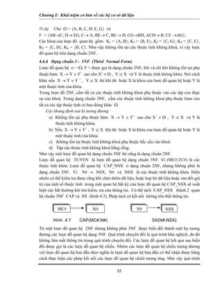 Chương I: Khái niệm cơ bản về các hệ cơ sở dữ liệu 
Ví dụ Cho Ω = {A, B, C, D, E, G} và 
F = {AB→C, D→ EG, C→ A, BE→ C, BC→ D, CG→BD, ACD→ B, CE →AG}. 
Các khoá của lược đồ quan hệ gồm: K1 = {A, B}, K2 = {B, E}, K3 = {C, G}, K4 = {C, E}, K5 = {C, D}, K6 = {B, C}. Như vậy không tồn tại các thuộc tính không khoá, vì vậy lược đồ quan hệ trên dạng chuẩn 2NF. 
4.4.4 Dạng chuẩn 3 - 3NF (Third Normal Form) 
Lược đồ quan hệ s= Ω, F  được gọi là dạng chuẩn 3NF, khi và chỉ khi không tồn tại phụ thuộc hàm X → Y ∈ F+ sao cho X+ ≠ Ω , Y ⊄ X và Y là thuộc tính không khóa. Nói cách khác nếu X → Y ∈ F + , Y ⊄ X thì khi đó hoặc X là khóa của lược đồ quan hệ hoặc Y là một thuộc tính của khóa. 
Trong lược đồ 2NF, cấm tất cả các thuộc tính không khoá phụ thuộc vào các tập con thực sự của khoá. Trong dạng chuẩn 3NF, cấm các thuộc tính không khoá phụ thuộc hàm vào tất cả các tập thuộc tính có bao đóng khác Ω. 
Các khảng định sau là tương đương 
a) Không tồn tại phụ thuộc hàm X → Y ∈ F+ sao cho X+ ≠ Ω , Y ⊄ X và Y là thuộc tính không khóa. 
b) Nếu X → Y ∈ F+ , Y ⊄ X khi đó hoặc X là khóa của lược đồ quan hệ hoặc Y là một thuộc tính của khóa. 
c) Không tồn tại thuộc tính không khoá phụ thuộc bắc cầu vào khoá. 
d) Tập các thuộc tính không khoá bằng rỗng. 
Như vậy một lược đồ quan hệ dạng chuẩn 3NF thì cũng là dạng chuẩn 2NF. 
Lược đồ quan hệ TUYEN là lược đồ quan hệ dạng chuẩn 3NF. Vì (MC#,TC#) là các thuộc tính khóa. Lược đồ quan hệ CAP_NSX ở dạng chuẩn 2NF, nhưng không phải là dạng chuẩn 3NF. Vì N# → NSX, N# và NSX là các thuộc tính không khóa. Hiển nhiên có thể kiểm tra được rằng khi chèn thêm dữ liệu, hoặc loại bỏ dữ liệu hoặc sửa đổi giá trị của một số thuộc tính trong một quan hệ bất kỳ của lược đồ quan hệ CAP_NSX sẽ xuất hiện các bất thường khi tìm kiếm, tra cứu thông tin. Có thể tách CAP_NSX thành 2 quan hệ chuẩn 3NF CAP và SX (hình 4.7). Phép tách có kết nối không tổn thất thông tin. 
N#MC#NSX N# 
Hình 4.7 CAP(MC#,N#) SX(N#,NSX) 
Từ một lược đồ quan hệ 2NF nhưng không phải 3NF được biến đổi thành một họ tương đương các lược đồ quan hệ dạng 3NF. Quá trình chuyển đổi là quá trình khả nghịch, do đó không làm mất thông tin trong quá trình chuyển đổi. Các lược đồ quan hệ kết quả sau biến đổi được gọi là các lược đồ quan hệ chiếu. Nhóm các lược đồ quan hệ chiếu tương đương với lược đồ quan hệ ban đầu theo nghĩa là lược đồ quan hệ ban đầu có thể nhận được bằng cách thực hiện các phép kết nối các lược đồ quan hệ chiêú tương ứng. Như vậy quá trình 
85 
 