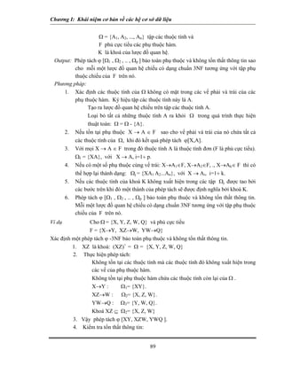 Chương I: Khái niệm cơ bản về các hệ cơ sở dữ liệu 
Ω = {A1, A2, ..., An} tập các thuộc tính và 
F phủ cực tiểu các phụ thuộc hàm. 
K là khoá của lược đồ quan hệ. 
Output: Phép tách ϕ [Ω1 , Ω2 , .. , Ωp ] bảo toàn phụ thuộc và không tổn thất thông tin sao cho mỗi một lược đồ quan hệ chiếu có dạng chuẩn 3NF tương ứng với tập phụ thuộc chiếu của F trên nó. 
Phương pháp: 
1. Xác định các thuộc tính của Ω không có mặt trong các vế phải và trái của các phụ thuộc hàm. Ký hiệu tập các thuộc tính này là A. 
 Tạo ra lược đồ quan hệ chiếu trên tập các thuộc tính A. 
 Loại bỏ tất cả những thuộc tính A ra khỏi Ω trong quá trình thực hiện thuật toán: Ω = Ω - {A}. 
2. Nếu tồn tại phụ thuộc X → A ∈ F sao cho vế phải và trái của nó chứa tất cả các thuộc tính của Ω, khi đó kết quả phép tách ϕ[X,A]. 
3. Với mọi X → A ∈ F trong đó thuộc tính A là thuộc tính đơn (F là phủ cực tiểu). ΩI = {XA}, với X → A, i=1÷ p. 
4. Nếu có một số phụ thuộc cùng vế trái: X→A1∈F, X→A2∈F, ., X→Ak∈ F thì có thể hợp lại thành dạng: Ωj = {XA1 A2...An}, với X → Ai, i=1÷ k. 
5. Nếu các thuộc tính của khoá K không xuất hiện trong các tập Ωj được tao bởi các bước trên khi đó một thành của phép tách sẽ được định nghĩa bởi khoá K. 
6. Phép tách ϕ [Ω1 , Ω2 , .. , Ωp ] bảo toàn phụ thuộc và không tổn thất thông tin. Mỗi một lược đồ quan hệ chiếu có dạng chuẩn 3NF tương ứng với tập phụ thuộc chiếu của F trên nó. 
Ví dụ Cho Ω = {X, Y, Z, W, Q} và phủ cực tiểu 
F = {X→Y, XZ→W, YW→Q} 
Xác định một phép tách ϕ -3NF bảo toàn phụ thuộc và không tổn thất thông tin. 
1. XZ là khoá: (XZ)+ = Ω = {X, Y, Z, W, Q} 
2. Thực hiện phép tách: 
 Không tồn tại các thuộc tính mà các thuộc tính đó không xuất hiện trong các vế của phụ thuộc hàm. 
 Không tồn tại phụ thuộc hàm chứa các thuộc tính còn lại của Ω . 
 X→Y : Ω1= {XY}. 
 XZ→W : Ω2= {X, Z, W}. 
 YW→Q : Ω3= {Y, W, Q}. 
 Khoá XZ ⊆ Ω2= {X, Z, W} 
3. Vậy phép tách ϕ [XY, XZW, YWQ ]. 
4. Kiểm tra tổn thất thông tin: 
89 
 