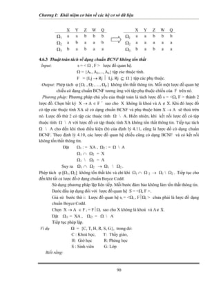 Chương I: Khái niệm cơ bản về các hệ cơ sở dữ liệu 
X Y Z W Q Ω1a a b b b Ω2a b a a b Ω3b a b a a X Y Z W Q Ω1a a b b b Ω2a a a a a Ω3b a b a a 
4.6.3 Thuật toán tách về dạng chuẩn BCNF không tổn thất 
Input: s =  Ω , F  lược đồ quan hệ. 
Ω = {A1, A2,..., An} tập các thuộc tính. 
F = {Lj → Rj ⏐ Lj, Rj ⊆ Ω } tập các phụ thuộc. 
Output: Phép tách ϕ [Ω1 , Ω2 , .. , Ωp ] không tổn thất thông tin. Mỗi một lược đồ quan hệ chiếu có dạng chuẩn BCNF tương ứng với tập phụ thuộc chiếu của F trên nó. 
Phương pháp: Phương pháp chủ yếu của thuật toán là tách lược đồ s = Ω, F  thành 2 lược đồ. Chọn bất kỳ X → A ∈ F + sao cho X không là khoá và A ∉ X. Khi đó lược đồ có tập các thuộc tính XA sẽ có dạng chuẩn BCNF và phụ thuộc hàm X → A sẽ thoả trên nó. Lược đồ thứ 2 có tập các thuộc tính Ω  A. Hiển nhiên, khi kết nối lược đồ có tập thuộc tính Ω  A với lược đồ có tập thuộc tính XA không tổn thất thông tin. Tiếp tục tách Ω  A cho đến khi thoả điều kiện (b) của định lý 4.11, cũng là lược đồ có dạng chuẩn BCNF. Theo định lý 4.10, các lược đồ quan hệ chiếu cũng có dạng BCNF và có kết nối không tổn thất thông tin. 
Đặt Ω1 : = XA , Ω2 : = Ω  A 
Ω1 ∩ Ω2 = X 
Ω1  Ω2 = A 
Suy ra Ω1 ∩ Ω2 → Ω1  Ω2 . 
Phép tách ϕ [Ω1, Ω2] không tổn thất khi và chỉ khi Ω1 ∩ Ω 2 → Ω1  Ω2 . Tiếp tục cho đến khi tất cả lược đồ ở dạng chuẩn Boyce Codd. 
 Sử dụng phương pháp lặp liên tiếp. Mỗi bước đảm bảo không làm tổn thất thông tin. 
 Bước đầu áp dụng đối với lược đồ quan hệ S = Ω, F . 
 Giả sử bước thứ i: Lược đồ quan hệ si = Ωi , F⏐Ωi  chưa phải là lược đồ dạng chuẩn Boyce Codd. 
 Chọn X → A ∈ F i = F⏐Ωi sao cho X không là khoá và A∉ X. 
 Đặt Ωi1 = XA , Ωi2 = Ω  A 
 Tiếp tục phép lặp. 
Ví dụ Ω = {C, T, H, R, S, G}, trong đó: 
C : Khoá học, T: Thầy giáo, 
H: Giờ học R: Phòng học 
S : Sinh viên G: Lớp 
Biết rằng: 
90 
 
