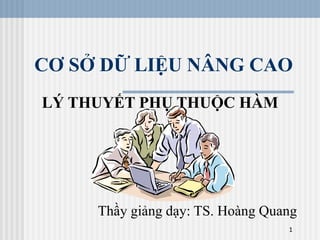 1
CƠ SỞ DỮ LIỆU NÂNG CAO
LÝ THUYẾT PHỤ THUỘC HÀM
Thầy giảng dạy: TS. Hoàng Quang
 