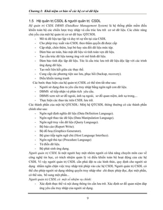 Chương I: Khái niệm cơ bản về các hệ cơ sở dữ liệu


1.5 Hệ quản trị CSDL & người quản trị CSDL
Hệ quản trị CSDL DBMS (DataBase Management System) là hệ thống phần mềm điều
khiển toàn bộ các chiến lược truy nhập và cấu trúc lưu trữ cơ sở dữ liệu. Các chức năng
chủ yếu của một hệ quản trị cơ sở dữ liẹu: QTCSDL
     - Mô tả dữ liệu tạo lập và duy trì sự tồn tại của CSDL
     - Cho phép truy xuất vào CSDL theo thẩm quyền đã được cấp
     - Cập nhật, chèn thêm, loại bỏ hay sửa đổi dữ liệu mức tệp.
     - Đảm bảo an toàn, bảo mật dữ liệu và tính toàn vẹn dữ liệu.
     - Tạo cấu trúc dữ liệu tương ứng với mô hình dữ liệu.
     - Đảm bảo tính độc lập dữ liệu. Tức là cấu trúc lưu trữ dữ liệu độc lập với các trình
         ứng dụng dữ liệu.
     - Tạo mối liên kết giữa các thực thể.
     - Cung cấp các phương tiện sao lưu, phục hồi (backup, recovery).
     - Điều khiển tương tranh
   Các bước thực hiện của hệ quản trị CSDL có thể tóm tắt như sau:
     - Người sử dụng đưa ra yêu cầu truy nhập bằng ngôn ngữ con dữ liệu.
     - DBMS sẽ tiếp nhận và phân tích yêu cầu.
     - DBMS xem xét sơ đồ ngoài, ánh xạ ngoài, sơ đồ quan niệm, ánh xạ trong,...
     - Thực hiện các thao tác trên CSDL lưu trữ.
Các thành phần của một hệ QTCSDL: Môtj hệ QTCSDL thông thường có các thành phần
chính như sau:
     - Ngôn ngữ định nghĩa dữ liệu (Data Definition Language).
     - Ngôn ngữ thao tác dữ liệu (Data Manipulation Language).
     - Ngôn ngữ truy vấn dữ liệu (Query Language).
     - Bộ báo cáo (Report Write).
     - Bộ đồ hoạ (Graphics Generator).
     - Bộ giao tiếp ngôn ngữ chủ (Host Language Interface).
     - Ngôn ngữ thủ tục (Procedure Language)
     - Từ điển dữ liệu.
     - Bộ phát sinh ứng dụng.
Người quản trị CSDL là một người hay một nhóm người có khả năng chuyên môn cao về
công nghệ tin học, có trách nhiệm quản lý và điều khiển toàn bộ hoạt động của các hệ
CSDL Vì vậy người quản trị CSDL cần phải đặt ra các hình thức, quy định cho người sử
dụng nhằm ngăn chặn việc truy nhập trái phép vào các hệ CSDL Người quản trị CSDL có
thể cho phép người sử dụng những quyền truy nhập như chỉ được phép đọc, đọc một phần,
có thể sửa, bổ sung một phần...
Người quản trị CSDL có một số nhiệm vụ chính:
     - Xác định thực thể và nội dung thông tin cần lưu trữ. Xác định sơ đồ quan niệm đáp
         ứng yêu cầu truy nhập của người sử dụng.


                                            9
 