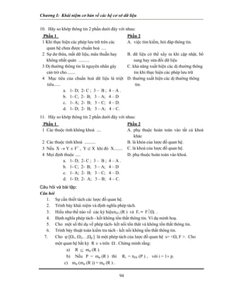Chương I: Khái niệm cơ bản về các hệ cơ sở dữ liệu


10. Hãy so khớp thông tin 2 phần dưới đây với nhau:
  Phần 1                                         Phần 2
 1 Khi thực hiện các phép lưu trữ trên các       A. việc tìm kiếm, hỏi đáp thông tin.
   quan hệ chưa được chuẩn hoá ....
 2 Sự dư thừa, mất dữ liệu, mâu thuẫn hay        B. dữ liệu có thể xẩy ra khi cập nhật, bổ
   không nhất quán ..........                        sung hay sửa đổi dữ liệu
 3 Dị thường thông tin là nguyên nhân gây        C. khả năng xuất hiện các dị thường thông
   cản trở cho........                               tin khi thực hiện các phép lưu trữ
 4 Mục tiêu của chuẩn hoá dữ liệu là triệt       D. thường xuất hiện các dị thường thông
    tiêu......                                        tin.
               a. 1- D; 2- C ; 3 – B ; 4 – A .
               b. 1- C; 2- B; 3 – A; 4 – D
               c. 1- A; 2- B; 3 – C; 4 – D.
               d. 1- D; 2- B; 3 – A; 4 – C.
11. Hãy so khớp thông tin 2 phần dưới đây với nhau:
  Phần 1                                         Phần 2
 1 Các thuộc tính không khoá ....                A. phụ thuộc hoàn toàn vào tất cả khoá
                                                     khác
 2 Các thuộc tính khoá ..........                B. là khóa của lược đồ quan hệ.
 3 Nếu X → Y ∈ F+ , Y ⊄ X khi đó X........       C. là khoá của lược đồ quan hệ.
 4 Mọi định thuộc .....                          D. phụ thuộc hoàn toàn vào khoá.
           a. 1- D; 2- C ; 3 – B ; 4 – A .
           b. 1- C; 2- B; 3 – A; 4 – D
           c. 1- A; 2- B; 3 – C; 4 – D.
           d. 1- D; 2- A; 3 – B; 4 – C.
Câu hỏi và bài tập:
Câu hỏi
   1. Sự cần thiết tách các lược đồ quan hệ.
   2. Trình bày khái niệm và định nghĩa phép tách.
   3. Hiểu như thế nào về các ký hiệuπΩ i (R ) và Fi = F⏐Ωi .
   4. Định nghĩa phép tách - kết không tổn thất thông tin. Ví dụ minh hoạ.
   5. Cho một số thí dụ về phép tách- kết nối tổn thât và không tổn thất thông tin.
   6. Trình bày thuật toán kiểm tra tách - kết nối không tổn thất thông tin.
  7.    Cho ϕ [Ω1, Ω2, . ,Ωp ] là một phép tách của lược đồ quan hệ s= <Ω, F >. Cho
        một quan hệ bất kỳ R ∈ s trên Ω . Chứng minh rằng:
             a) R ⊆ mϕ (R ).
             b) Nếu P = mϕ (R ) thì Ri = πΩi (P ) , với i = 1÷ p.
            c) mϕ (mϕ (R )) = mϕ (R ) .

                                           94
 