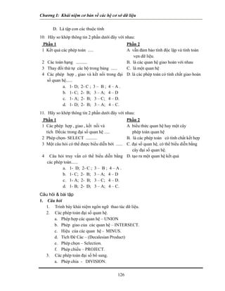 Chương I: Khái niệm cơ bản về các hệ cơ sở dữ liệu


       D. Là tập con các thuộc tính
10. Hãy so khớp thông tin 2 phần dưới đây với nhau:
  Phần 1                                    Phần 2
 1 Kết quả các phép toán .....              A vẫn đảm bảo tính độc lập và tính toàn
                                                vẹn dữ liệu.
 2 Các toán hạng ..........                 B. là các quan hệ giao hoán với nhau
 3 Thay đổi thứ tự các bộ trong bảng ...... C. là một quan hệ
 4 Các phép hợp , giao và kết nối trong đại D. là các phép toán có tính chất giao hoán
   số quan hệ......
            a. 1- D; 2- C ; 3 – B ; 4 – A .
            b. 1- C; 2- B; 3 – A; 4 – D
            c. 1- A; 2- B; 3 – C; 4 – D.
            d. 1- D; 2- B; 3 – A; 4 – C.
11. Hãy so khớp thông tin 2 phần dưới đây với nhau:
  Phần 1                                   Phần 2
 1 Các phép hợp , giao , kết nối và        A biểu thức quan hệ hay một cây
   tích Đềcác trong đại số quan hệ .....      phép toán quan hệ
 2 Phép chọn- SELECT ..........            B. là các phép toán có tính chất kết hợp
 3 Một câu hỏi có thể được biểu diễn bởi ......
                                           C. đại số quan hệ, có thể biểu diễn bằng
                                              cây đại số quan hệ.
 4 Câu hỏi truy vấn có thể biểu diễn bằng D. tạo ra một quan hệ kết quả
   các phép toán......
           a. 1- D; 2- C ; 3 – B ; 4 – A .
           b. 1- C; 2- B; 3 – A; 4 – D
           c. 1- A; 2- B; 3 – C; 4 – D.
           d. 1- B; 2- D; 3 – A; 4 – C.
Câu hỏi & bài tập
1. Câu hỏi
   1. Trình bày khái niệm ngôn ngữ thao tác dữ liệu.
   2. Các phép toán đại số quan hệ.
       a. Phép hợp các quan hệ – UNION
       b. Phép giao của các quan hệ – INTERSECT.
       c. Hiệu của các quan hệ - MINUS.
       d. Tích Đê Các – (Decalesian Product)
       e. Phép chọn – Selection.
       f. Phép chiếu – PROJECT.
   3. Các phép toán đại số bổ sung.
       a. Phép chia - DIVISION.


                                            126
 