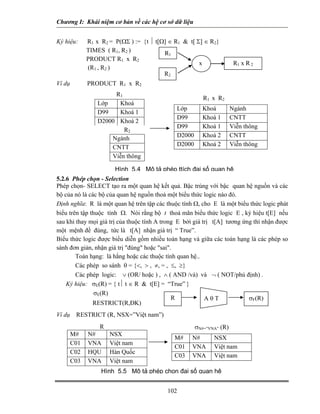 Chương I: Khái niệm cơ bản về các hệ cơ sở dữ liệu


Ký hiệu:      R1 x R2 = P(ΩΣ ) := {t ⏐ t[Ω] ∈ R1 & t[ Σ] ∈ R2}
              TIMES ( R1, R2 )            R1
              PRODUCT R1 x R2
                                                       x               R1 x R 2
              (R1 , R2 )
                                          R2
Ví dụ         PRODUCT R1 x R2
                       R1
                                                         R1 x R2
                  Lớp   Khoá
                                              Lớp        Khoá         Ngành
                  D99   Khoá 1
                                              D99        Khoá 1       CNTT
                  D2000 Khoá 2
                                              D99        Khoá 1       Viễn thông
                          R2
                      Ngành                   D2000      Khoá 2       CNTT
                      CNTT                    D2000      Khoá 2       Viễn thông
                      Viễn thông

                        Hình 5.4 Mô tả phép ttích đại số quan hệ
5.2.6 Phép chọn - Selection
Phép chọn- SELECT tạo ra một quan hệ kết quả. Bậc trùng với bậc quan hệ nguồn và các
bộ của nó là các bộ của quan hệ nguồn thoả một biểu thức logic nào đó.
Định nghĩa: R là một quan hệ trên tập các thuộc tính Ω, cho E là một biểu thức logic phát
biểu trên tập thuộc tính Ω. Nói rằng bộ t thoả mãn biểu thức logic E , ký hiệu t[E] nếu
sau khi thay mọi giá trị của thuộc tính A trong E bởi giá trị t[A] tương ứng thì nhận được
một mệnh đề đúng, tức là t[A] nhận giá trị “ True”.
Biểu thức logic được biểu diễn gồm nhiều toán hạng và giữa các toán hạng là các phép so
sánh đơn giản, nhận giá trị "đúng" hoặc "sai".
        Toán hạng: là hằng hoặc các thuộc tính quan hệ..
        Các phép so sánh θ = {<, > , ≠, = , ≤, ≥}
        Các phép logic: ∨ (OR/ hoặc ) , ∧ ( AND /và) và ¬ ( NOT/phủ định) .
    Ký hiệu: σE(R) = { t⏐ t ∈ R & t[E] = “True” }
                σE(R)
                                              R            AθT             σF(R)
               RESTRICT(R,ĐK)
Ví dụ    RESTRICT (R, NSX=”Việt nam”)
                 R                                    σN#=”VNA” (R)
        M#    N#      NSX
                                             M#     N#       NSX
        C01   VNA     Việt nam
                                             C01    VNA      Việt nam
        C02   HQU     Hàn Quốc
                                             C03    VNA      Việt nam
        C03   VNA     Việt nam
                   Hình 5.5 Mô tả phép chọn đại số quan hệ


                                           102
 