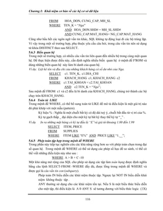 Chương I: Khái niệm cơ bản về các hệ cơ sở dữ liệu


                FROM        HOA_DON, CUNG_CAP, MH_SL
                WHERE      TEN_K = “Nga”
                            AND HOA_DON.SHD# = MH_SL.SHD#
                           AND CUNG_CAP.MAT_HANG= NG_CAP.MAT_HANG
Cũng như hầu hết các ngôn ngữ vấn tin khác, SQL không tự động loại đi các bộ trùng lặp.
Vì vậy trong một số trường hợp, phụ thuộc yêu cầu câu hỏi, trong câu vấn tin nên sử dụng
từ khóa DISTINCT theo sau SELECT.
5.6.3 Biến quan hệ
Trong một số trường hợp, có nhiều câu vấn tin liên quan đến nhiều bộ trong cùng một quan
hệ. Để thực hiện được điều này, cần định nghĩa nhiều biến quan hệ ở mệnh đề F'ROM và
dùng những biến quan hệ này làm bí danh của quan hệ.
Ví dụ: Liệt kê tên và đìa chỉ của những khách hàng có số dư nhỏ của Nga.
                SELECT c1. TEN_K, c1.DIA_CHI
                FROM         KHACH_HANG c1, KHACH_HANG c2
                WHERE c1.TAI_KHOAN < c2.TAI_KHOAN
                            AND c2.TEN_K = “Nga”;
Sau mệnh đề FROM c1 và c2 đều là bí danh của KHACH_HANG, chúng trở thành các bộ
chạy trên KHACH_HANG.
5.6.4 Toán tử LIKE
Trong mệnh đề WHERE, có thể bổ sung toán tử LIKE đề mô tả điều kiện là một giá trị nào
đó phải khớp với một mẫu (pattern).
        Ký hiệu % : Nghĩa là một chuỗi bất kỳ có độ dài tuỳ ý, chuỗi bắt đầu từ vị trí của %.
        Ký tự gạch thấp _ đại diện cho một ký tự bât kỳ thay thế ký tự “_” .
Ví dụ    In ra những mặt hàng có ký tự đầu là “E”và giá từ khoảng 1.00 đến 1.99
               SELECT ITEM, PRICE
               FROM       SUPPLIES
               WHERE ITEM LIKE “E%” AND PRICE LIKE “1.__”;
5.6.5 Phép toán tập hợp trong mệnh đề WHERE
Trong phần này tiếp tục nghiên cứu các khả năng rộng hơn so với phép toán chọn trong đại
số quan hệ. Trong mệnh đề WHERE có thể sử dụng các phép số học để so sánh, vì thế có
thể viết những điều kiện này như sau :
                  WHERE A > B + C -10
Một khả năng mở rộng của SQL cho phép sử dụng các tập làm toán hạng được định nghĩa
bằng câu lệnh SELECT-FROM -WHERE đầy đủ, được lồng trong mệnh đề WHERE và
được gọi là câu vấn tin con (subquery).
        Phép toán IN biểu diễn các khái niệm thuộc tập. Ngược lại NOT IN biểu diễn khái
        niệm không thuộc tập .
        ANY thường sử dụng cho các khái niệm tồn tại. Nếu S là một biểu thức biểu diễn
        cho một tập, thì điều kiện là A θ ANY S sẽ tương đương với biểu thức logic (∃X)


                                            116
 