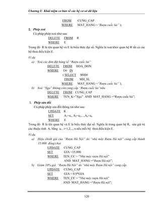 Chương I: Khái niệm cơ bản về các hệ cơ sở dữ liệu


                         FROM        CUNG_CAP
                         WHERE       MAT_HANG =“Rượu cuốc lủi” );
2. Phép xoá
   Cú pháp phép xoá như sau:
             DELETE FROM             R
             WHERE       E
Trong đó R là tên quan hệ và E là biểu thức đại số. Nghĩa là xoá khỏi quan hệ R tất cả các
bộ thoả điều kiện E.
Ví dụ
  a) Xoá các đơn đặt hàng về “Rượu cuốc lủi”
            DELETE FROM HOA_DON
            WHERE       O# IN
                       ( SELECT SHD#
                         FROM      MH_SL
                       WHERE      MAT_HANG =“Rượu cuốc lủi” );
  b) Xoá “Nga” không còn cung cấp “Rượu cuốc lủi”nữa
            DELETE FROM CUNG_CAP
            WHERE       TEN_K=”Nga” AND MAT_HANG =“Rượu cuốc lủi”;
 3. Phép sửa đổi
     Cú pháp phép sửa đổi thông tin như sau:
               UPDATE R
               SET          A1=a1, A2=a2,...,An=an
               WHERE        E
Trong đó R là tên quan hệ và E là biểu thức đại số. Nghĩa là trong quan hệ R, sửa giá trị
các thuộc tính Ai bằng ai , i=1,2,.., n nếu mỗi bộ thoả điều kiện E.
Ví dụ
  a) Hiệu chỉnh giá của “Rượu Hà Nội” do “nhà máy Rượu Hà nội” cung cấp thành
      15.000 đồng/chai
             UPDATE CUNG_CAP
             SET        GIA =15.000
             WHERE     TEN_CC = ”Nhà máy rượu Hà nội”
                        AND MAT_HANG =“Rượu Hà nội”;
  b) Giảm 10% giá “Rượu Hà Nội” do “nhà máy Rượu Hà nội” cung cấp.
             UPDATE CUNG_CAP
             SET        GIA = 0.9*GIA
             WHERE     TEN_CC = ”Nhà máy rượu Hà nội”
                       AND MAT_HANG =“Rượu Hà nội”;



                                           120
 