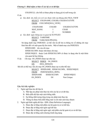 Chương I: Khái niệm cơ bản về các hệ cơ sở dữ liệu


         COL$NULL: cho biết có được phép sử dụng giá trị null trong cột.
Ví dụ
    a) Xác định tên, kiểu và vị trí các thuộc tính của khung nhìn NGA_VIEW
                 SELECT COL$NAME, COL$ID, COL$DATATYPE
                 FROM COLUMNS[NGA_VIEW]
                    COL$NAME             COL$ID          COL$DATATYPE
                   MAT_HANG                  1          CHAR
                   GIA                       2          NUMBER
    a) Xác định ngày tháng tạo ra quan hệ SUPPLIES
                   SELECT TAB$TIME
                   FROM TABLES[SUPPLIES];
      Sử dụng danh mục INDEXES có thể vấn tin để tìm ra thông tin về những chỉ mục
      khai báo đối với một quan hệ cho trước. Một số danh mục của INDEXES:
           IDX$NAME: tên của chỉ mục.
           IDX$COLUMN: thuộc tính được chỉ mục.
           IDX$UNIQUE: thuộc Linh IDX$COLUMN có được ỉư dụng như là một khóa
           của quan hệ hay khóng.
Ví dụ     Chỉ mục O#_INDEX được tạo như sau
                   SELECT INDEX O#_INDEX
                   ON        HOA_DON(O#)
Khi đó có thể truy vấn chỉ mục O#_INDEX được tạo ra như thế nào:
                   SELECT IDX$NAME, IDX$COLUMN, IDX$UNIQUE
                   FROM       INDEXES(HOA_DON);
                   IDX$NAME         IDX$COLUMN            IDX$UNIQUE
                   O#_INDEX                O#            Non Unique



Câu hỏi trắc nghiệm
1. Ngôn ngữ thao tác dữ liệu là
      A. Một tập các phép toán thao tác trên các hệ cơ sở dữ liệu.
      B. Biểu diễn dữ liệu một cách thống nhất.
      C. Sự thống nhất tương tứng trong các phép toán thao tác
      D. Thông tin được biểu diễn bằng một và chỉ một cách duy nhaats
2. Ngôn ngữ đinh nghĩa dữ liệu - DDL (Data Definition Language).
      A. Được đặc tả bằng một phần của hệ quản trị cơ sở dữ liệu.
      B. Được đặc tả bằng một ngôn ngữ dữ liệu
      C. Được đặc tả bằng một ngôn ngữ, một phần của hệ quản trị cơ sở dữ liệu.
      D. Được đặc tả bằng cách chương trùnh ứng dụng


                                         124
 