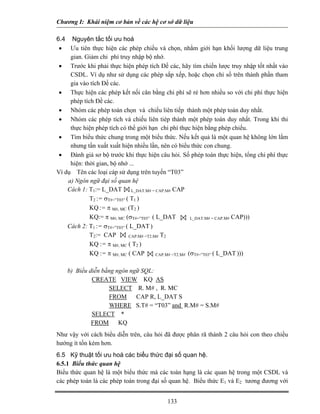 Chương I: Khái niệm cơ bản về các hệ cơ sở dữ liệu

6.4 Nguyên tắc tối ưu hoá
 • Ưu tiên thực hiện các phép chiếu và chọn, nhằm giới hạn khối lượng dữ liệu trung
     gian. Giảm chi phí truy nhập bộ nhớ.
 • Trước khi phải thực hiện phép tích Đề các, hãy tìm chiến lược truy nhập tốt nhất vào
     CSDL. Ví dụ như sử dụng các phép sắp xếp, hoặc chọn chỉ số trên thành phần tham
     gia vào tích Đề các.
 • Thực hiện các phép kết nối cân bằng chi phí sẽ rẻ hơn nhiều so với chi phí thực hiện
     phép tích Đề các.
 • Nhóm các phép toán chọn và chiếu liên tiếp thành một phép toán duy nhất.
 • Nhóm các phép tích và chiếu liên tiép thành một phép toán duy nhất. Trong khi thi
     thực hiện phép tích có thể giới hạn chi phí thực hiện bằng phép chiếu.
 • Tìm biểu thức chung trong một biểu thức. Nếu kết quả là một quan hệ không lớn lắm
     nhưng tần xuất xuất hiện nhiều lần, nên có biểu thức con chung.
 • Đánh giá sơ bộ trước khi thực hiện câu hỏi. Số phép toán thực hiện, tổng chi phí thực
     hiện: thời gian, bộ nhớ ...
Ví dụ Tên các loại cáp sử dụng trên tuyến “T03”
    a) Ngôn ngữ đại số quan hệ
    Cách 1: T1:= L_DAT L_DAT.M# = CAP.M# CAP
             T2 := σT#=”T03” ( T1 )
             KQ := π M#, MC (T2 )
             KQ:= π M#, MC (σT#=”T03” ( L_DAT            L_DAT.M# = CAP.M# CAP)))

    Cách 2: T1 := σT#=”T03” ( L_DAT )
             T2:= CAP         CAP.M# =T2.M# T2
             KQ := π M#, MC ( T2 )
             KQ := π M#, MC ( CAP         CAP.M# =T2.M# (σT#=”T03” ( L_DAT )))


    b) Biểu diễn bằng ngôn ngữ SQL:
             CREATE VIEW KQ AS
                   SELECT R. M# , R. MC
                   FROM      CAP R, L_DAT S
                   WHERE S.T# = “T03” and R.M# = S.M#
             SELECT *
             FROM      KQ
Như vậy với cách biểu diễn trên, câu hỏi đã được phân rã thành 2 câu hỏi con theo chiều
hướng ít tốn kém hơn.
6.5 Kỹ thuật tối ưu hoá các biểu thức đại số quan hệ.
6.5.1 Biểu thức quan hệ
Biểu thức quan hệ là một biểu thức mà các toán hạng là các quan hệ trong một CSDL và
các phép toán là các phép toán trong đại số quan hệ. Biểu thức E1 và E2 tương đương với


                                          133
 