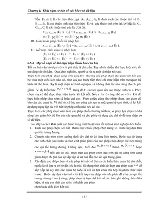 Chương I: Khái niệm cơ bản về các hệ cơ sở dữ liệu

      Nếu E1 và E2 là các biểu thức, gọi A1, A2,.., An là danh sách các thuộc tính và B1,
       B2,.., Bk là các thuộc tính của biểu thức E1 và các thuộc tính còn lại, ký hiệu là C1,
          B




       C2,.., Cj là các thuộc tính của E2 , khi đó:
              π A1, A2,.., An (E1 x E2 ) = π B1, B2,.., Bk (E1) x πC1, C2,.., Cj (E2)
              σF (E1         E2) = σF (E1 )       σF (E2 )
   10. Giao hoán phép chiếu và phép hợp
              π A1, A2,.., An (E1 ∪ E2 ) = πA1, A2,.., An ( E1 ) ∪ π A1, A2,.., An ( E2 ).
   11. Kết hợp phép giao và phép hợp
              (E1 ∪ E2 ) ∪ E3 ) = E1 ∪ (E2 ∪ E3 )
              (E1 ∩ E2 ) ∩ E3 ) = E1 ∩ (E2 ∩ E3 )
6.5.4 Một số nhận xé khi thực hiện tối ưu hoá câu hỏi
Tối ưu hoá câu hỏi dựa trên chi phí thấp là chủ yếu. Tuy nhiên nhiều khi thực hiện việc tối
ưu cũng rất tốn kếm. Qua kinh nghiệm, người ta rút ra một số nhận xét sau:
Thực hiện các phép chọn càng sớm càng tốt: Thường các phép chọn chỉ quan tâm đến các
bộ thỏa một điều kiện nào đó, như vậy các bước tiếp theo chỉ thực hiện trên một quan hệ
kích cỡ nhỏ hơn. Đây là một nhận xét kinh nghiệm, vì không phải lúc nào cũng cho chi phí
giảm . Ví dụ biểu thức σ F (r         s ) , trong đó F có liên quan đến các thuộc tính của s. Phép
chọn này có thể được thực hiện trước khi kết nối. Nếu r là vô cùng nhỏ so với s khi đó
thực hiện phép chọn sớm sẽ hiệu quả cao. Phép chiếu cũng như phép chọn, làm giảm độ
lớn của các quan hệ. Vì thế bất cứ lúc nào cũng cần tạo ra một quan hệ tạm thời, có lợi khi
áp dụng ngay lập tức với bất cứ phép chiếu nào nếu có thể.
Thực hiện các phép chọn sớm hơn các phép chiếu thường tốt hơn, vì phép lựa chọn có khả
năng làm giảm bớt độ lớn của các quan hệ và cho phép sử dụng các chí số để truy nhập cơ
sở dữ liệu.
   Sau đây là cách khái quát các bước trong một thuật toán tối ưu hoá kinh nghiệm tiêu biểu.
  1. Tách các phép chọn liên kết thành một chuỗi phép chọn riêng lẻ. Bước này dựa trên
      qui tắc tương đương.
  2. Chuyển các phép chọn xuống dưới cây đại số để thực hiện trước. Bước này sử dụng
     các tính chất giao hoán và tính chất phân phối của các phép chọn được thể hiện trong
                                                                  s ) thành σ θ (r )
     các qui tắc tương đương. Chăng hạn, biến đổi σ θ (r                             s hoặc
      r       σ θ (s ) mỗi khi có thể. Thực hiện các phép chọn dựa trên giá trị càng sớm càng
    giảm được chi phí của sự sắp xếp và sự hoà lẫn các kết quả trung gian.
 3. Xác định các phép chọn và các phép kết nối sẽ đưa ra các biểu thức quan hệ nhỏ nhất,
    nghĩa là sẽ đưa ra số bộ dữ liệu ít nhất. Sử dụng tính chất kết hợp của phép toán để
    xắp xếp lại cây cho các quan hệ node-lá vơi sự lựa chọn thu hẹp nàyđược thực hiện
    trước. Bước này dựa vào tính chất kết hợp của phép toán nhị phân đã cho của qui tắc
    tương đương. Lưu ý rằng, phép chọn bị hạn chế khi số các bản ghi không thỏa điều
    kiện, vì vậy cần phải cân nhắc tính chất của phép
    chọn hoặc điều kiện kết nối.


                                               137
 