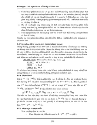 Chương I: Khái niệm cơ bản về các hệ cơ sở dữ liệu

  4. Có thể thay phép kết nối của kết quả theo tích Đề-các bằng một điều kiện chọn. Kết
      quả phép tich Đề-các thường tốn kém khi thực hiện vì khi nhân bao gồm một bản ghi
      cho mỗi kết nối của các bản ghi từ quan hệ A và quan hệ B. Phép chọn này có thể làm
      giảm đáng kể một số bản ghẻptong quá trình thực hiện kết nối. It tốn kém hơn nhiều
      so với phép tich Đề-các.
  5. Phá vỡ và chuyển càng nhanh càng tốt danh sách các thuộc tính trong phép chiếu
      xuống phía dưới cây, tạo ra phép chiếu ở nơi cần. Bước này dựa trên các đặc tính của
      phép chiếu đã qui định trong các qui tắc tương đương.
  6. Nhận dạng các cây con mà các phép toán của nó thực hiện theo đường không rẽ nhánh
      và thực thi chúng.
Tóm lại các phép chọn sớm sẽ làm giảm bớt số bộ dữ liệu và phép chiếu sớm làm giảm số
các thuộc tính.
6.6 Tối ưu hóa bằng khung nhìn (Materialized Views)
Thông thường, quan hệ kết quả được sinh ra bởi các câu hỏi truy vấn sẽ được lưu trữ trong
các khung nhìn đã được định nghĩa. Ngược lại, khung nhìn cụ thể hóa là khung nhìn lưu
trữ toàn bộ dữ liệu tính toán và kết quả tính toán. Trong nhiều ứng dụng mà các thao tác lặp
lại nhiều lần, có thể sử dụng các kết quả của các thao tác trước cho các thao tác sau rất hiệu
quả. Ví dụ nếu trước đấy có câu hỏi truy vấn về tổng số từng loại cáp lắp đặt trên tuyến:
        CREATE VIEW SO_LUONG (Loai_cap, SLG) AS
             SELECT MC# , SUM (SL)
             FROM         L_DAT
             GROUP BY MC#
Và nếu đựơc lưu trữ trong khung nhìn cụ thể hóa thì những câu hỏi về số lượng một số loại
cáp cụ thể nào đó sẽ tìm kiếm nhanh chóng, không mất nhiều thời gian.
6.6.1 Phép kết nối
Giả sử V: = R        S. Giả sử, chèn thêm vào R một tập IR . Nếu giá trị cũ của R được
biểu thị bằng R , và giá trị mới của R bằng Rnew, thì Rnew= Rold ∪ IR . Khi đó, giá trị cũ
               old


của Vold được biểu diễn bởi Rold           S , và giá trị mới Vnew được biểu diễn bởi Rnew
      S. Khi đó Rmew          S biểu diễn biểu thức tối ưu như sau:

     (Rold       S) ∪( IR        S). Tức là Vnew = Vold ∪ ( IR    S).
Như vậy, khi thực hiện phép chèn thêm, nếu sử dụng phương pháp khung nhìn cụ thể hóa,
thì việc thực hiện sẽ đơn giản hơn, chỉ cần thêm IR    S vào nội dung cũ. Tương tự ,
giả sử cần xóa một số bộ DR ra khỏi quan hệ R, với khung nhìn cụ thể hóa, chỉ cần thực
hiện Vnew = Vold – ( DR        S).
6.6.2 Phép chọn và phép chiếu
      Xem xét phép chọn V = σF(R):
          • Chèn thêm tập các bộ IR vào quan hệ R : Vnew = Vold ∪ σF(IR).


                                             138
 