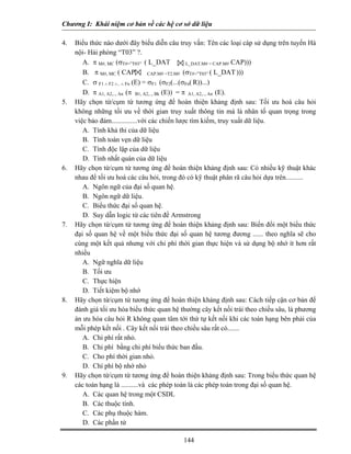 Chương I: Khái niệm cơ bản về các hệ cơ sở dữ liệu

4.   Biểu thức nào dưới đây biểu diễn câu truy vấn: Tên các loại cáp sử dụng trên tuyến Hà
     nội- Hải phòng “T03” ?.
        A. π M#, MC (σT#=”T03” ( L_DAT              L_DAT.M# = CAP.M# CAP)))

        B. π M#, MC ( CAP           CAP.M# =T2.M# (σT#=”T03” ( L_DAT )))

        C. σ F1 ∧ F2 ∧.. ∧ Fn (E) = σF1 (σF2(...(σFn( R))...)
        D. π A1, A2,.., An (π B1, A2,.., Bk (E)) = π A1, A2,.., An (E).
5.   Hãy chọn từ/cụm từ tương ứng để hoàn thiện khảng định sau: Tối ưu hoá câu hỏi
     không những tối ưu về thời gian truy xuất thông tin mà là nhân tố quan trọng trong
     việc bảo đảm...............với các chiến lược tìm kiếm, truy xuất dữ liệu.
        A. Tính khả thi của dữ liệu
        B. Tính toàn vẹn dữ liệu
        C. Tính độc lập của dữ liệu
        D. Tính nhất quán của dữ liệu
6.   Hãy chọn từ/cụm từ tương ứng để hoàn thiện khảng định sau: Có nhiều kỹ thuật khác
     nhau để tối ưu hoá các câu hỏi, trong đó có kỹ thuật phân rã câu hỏi dựa trên..........
        A. Ngôn ngữ của đại số quan hệ.
        B. Ngôn ngữ dữ liệu.
        C. Biểu thức đại số quan hệ.
        D. Suy dẫn logic từ các tiên đề Armstrong
7.   Hãy chọn từ/cụm từ tương ứng để hoàn thiện khảng định sau: Biến đổi một biểu thức
     đại số quan hệ về một biểu thức đại số quan hệ tương đương ...... theo nghĩa sẽ cho
     cùng một kết quả nhưng với chi phí thời gian thực hiện và sử dụng bộ nhớ ít hơn rất
     nhiều
        A. Ngữ nghĩa dữ liệu
        B. Tối ưu
        C. Thực hiện
        D. Tiết kiệm bộ nhớ
8.   Hãy chọn từ/cụm từ tương ứng để hoàn thiện khảng định sau: Cách tiếp cận cơ bản để
     đánh giá tối ưu hóa biểu thức quan hệ thường cây kết nối trái theo chiều sâu, là phương
     án ưu hóa câu hỏi R không quan tâm tới thứ tự kết nối khi các toán hạng bên phải của
     mỗi phép kết nối . Cây kết nối trái theo chiều sâu rất có.......
        A. Chi phí rất nhỏ.
        B. Chi phí bằng chi phí biểu thức ban đầu.
        C. Cho phí thời gian nhỏ.
        D. Chí phí bộ nhớ nhỏ
9.   Hãy chọn từ/cụm từ tương ứng để hoàn thiện khảng định sau: Trong biểu thức quan hệ
     các toán hạng là ..........và các phép toán là các phép toán trong đại số quan hệ.
        A. Các quan hệ trong một CSDL
        B. Các thuộc tính.
        C. Các phụ thuộc hàm.
        D. Các phần tử

                                            144
 