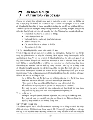 7           AN TOÀN DỮ LIỆU
             VÀ TÍNH TOÀN VEN DỮ LIỆU

Chương này sẽ giới thiệu một cách tổng quát về khái niệm an toàn và toàn vẹn dữ liệu. và
một số biện pháp cần thiết để bảo vệ cơ sở dữ liệu. “An toàn” dữ liệu nghĩa là các hệ cơ sở
dữ liệu cần phải được bảo vệ chống truy nhập trái phép như sửa đổi hay phá hoại dữ liệu.
Tính toàn vẹn dữ liệu theo nghĩa dữ liệu không mâu thuẫn, dị thường thông tin trong các hệ
thống khi thực hiện các phép lưu trữ, truy vấn, tìm kiếm. Nội dung bao gồm các vấn đề sau:
       • Sự cần thiết phải bảo vệ an toàn cơ sở dữ liệu
       • Tính toàn vẹn của dữ liệu
       • Ngôn ngữ vấn tin - ngôn ngữ ràng buộc toàn vẹn
       • An toàn cơ sở dữ liệu.
       • Các mức độ bảo vệ an toàn cơ sở dữ liệu.
       • Bảo mật cơ sở dữ liệu
7.1 Sự cần thiết phải bảo vệ an toàn cơ sở dữ liệu
Cơ sở dữ liệu của một cơ quan, một xí nghiệp, của một ngành... thường được cài đặt tập
trung hay phân tán trên các máy chủ trên mạng, là tài nguyên thông tin chung cho nhiều
người cùng sử dụng. Vì vậy các hệ cơ sở dữ liệu cần phải có cơ chế kiểm soát, quản lý và
truy xuất khai thác thông tin sao cho dữ liệu phải được an toàn và toàn vẹn. Thuật ngữ “an
toàn” dữ liệu có nghĩa là các hệ cơ sở dữ liệu cần phải được bảo vệ chống truy nhập nhằm
sửa đổi hay phá hoại một cách chủ định hay không chủ định. Như vậy các hệ thống cơ sở
dữ liệu cần thiết phải quản trị, bảo vệ tập trung, nhằm bảo đảm được tính toàn vẹn và an
toàn dữ liệu. Toàn vẹn dữ liệu khác với an toàn dữ liệu, tuy rằng chúng có mối quan hệ mật
thiết với nhau. Có thể sử dụng chung một số biện pháp để thực hiện. Có rất nhiều mối nguy
hiểm đe doạ đến các hệ thống dữ liệu:
        Cơ sở dữ liệu được cài đặt tập trung hay phân tán trên các vị trí địa lý khác nhau,
        được khai thác từ các đầu cuối khác nhau theo chế độ Client/Server.
        Nhiều người sử dụng truy nhập và khai thác trên cùng một cơ sở dữ liệu.
        Rất nhiều loại dữ liệu được tải về giữ trên các máy cục bộ để khai thác.
        Truy xuất vào các hệ cơ sở dữ liệu bằng nhiều ngôn ngữ thao tác dữ liệu khác nhau,
        bằng nhiều hệ ứng dụng khác nhau trên cùng một nội dung thông tin.
Vì vậy có thể xẩy ra
        Những sai sót ngoài ý muốn, khi thực hiện thêm, sửa, xoá hay do lỗi khi lập trình.
        Truy nhập trái phép với mục đích xấu: sửa, xoá thông tin hay đánh cắp thông tin...
        Sự cố kỹ thuật như lỗi do các thiết bị, lỗi lập trình...
7.2 Tính toàn vẹn dữ liệu
Vấn đề toàn vẹn dữ liệu là vấn đề đảm bảo dữ liệu trong các hệ thống cơ sở dữ liệu được
chính xác tại mọi thời điểm trong chừng mực có thể. Có một giới hạn về phạm vi mà mục
tiêu này có thể thực hiện được. Hệ thống cơ sở dữ liệu không thể kiểm tra hết tính đúng đắn

                                           147
 