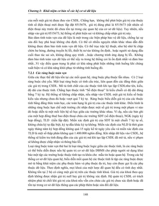 Chương I: Khái niệm cơ bản về các hệ cơ sở dữ liệu


của mỗi một giá trị được đưa vào CSDL. Chẳng hạn, không thể phát hiện giá trị của thuộc
tính số điện thoại mới được lắp đặt 8515678, giá trị đúng phải là 8515673 (tất nhiên số
điện thoại này trước đó chưa tồn tại trong các quan hệ của cơ sở dữ liệu). Tuy nhiên, nếu
nhập vào giá trị 0515673, hệ thống sẽ phát hiện sai và không chấp nhận giá trị này.
Bảo đảm tính toàn vẹn của dữ liệu là một trong các biện pháp bảo vệ dữ liệu, chống lại sự
sửa đổi hay phá hoại không chủ định. Có thể có nhiều nguyên nhân khác nhau dẫn đến
không được đảm bảo tính toàn vẹn dữ liệu. Có thể trục trặc kỹ thuật, như bộ nhớ bị chập
chờn hư hỏng, đường truyền bị lỗi, thiết bị ra/vào không ổn định.. hoặc người sử dụng đầu
cuối thao tác sai sót, không đúng quy trình ...hoặc chương trình ứng dụng bị lỗi.. Không
đảm bảo tính toàn vẹn dữ liệu có thể xẩy ra trong hệ thống coi là ổn định nhất và đảm bảo
nhất...Vì vậy điều quan trọng là phải có khả năng phát hiện những tình huống khi chúng
xuất hiện và có khả năng khôi phục từ những tình huống đó.
7.2.1 Các ràng buộc toàn vẹn
Giữa các thực thể dữ liệu tồn tại các mối quan hệ, ràng buộc phụ thuộc lẫn nhau. Có 2 loại
ràng buộc chủ yếu. Một loại ràng buộc có tính cấu trúc, liên quan đến các đẳng thức giữa
các giá trị trong CSDL. Mô tả tính chất của các thuộc tính khi tạo lập CSDLnhư tên, kiểu,
độ dài của thuộc tính. Chẳng hạn thuộc tính “Số điện thoại” là kiểu chuỗi có độ dài đúng
bằng 7 ký tự. Hệ thống sẽ không chấp nhận, nếu nhập vào CSDL một giá trị kiểu số hoặc
kiểu xâu nhưng chưa đủ hoặc vượt quá 7 ký tự. Ràng buộc biểu diễn giá trị của các thuộc
tính bằng đẳng thức toán học, các toán hạng là giá trị của các thuộc tính khác. Điển hình là
những ràng buộc hạn chế một trường chỉ nhận được một số giá trị trong một phạm vi nào
đó hoặc diễn tả một mối liên hệ số học giữa các trường khác nhau. Ví dụ, nếu các bản ghi
của một hợp đồng thuê bao điện thoại chứa các trường SDT (số điện thoại), NGK (ngày ký
hợp đồng), TLD (tiền lắp đặt). Miền xác định giá trị của SDT là một chuỗi 7 ký tự số,
không chứa ký tự đặc biệt, ký tự đầu khác ký tự không. Miền xác định của NLD là thời gian
ngày tháng năm ký hợp đồng không quá 15 ngày kể từ ngày yêu cầu và miền xác định của
TLD là một số thập phân không quá 1.400.000 nghìn đồng. Khi nhập dữ liệu vào CSDL, hệ
thống sẽ kiểm tra tính đúng đắn của các giá trị mà khi tạo lập CSDL đã mô tả, nếu vi phạm
sẽ không được chấp nhận và thông báo lỗi.
Loại ràng buộc toàn vẹn thứ hai là loại ràng buộc logic giữa các thuộc tính, là các ràng buộc
có thể biểu diễn được nếu hệ quản trị cơ sở dữ liệu DBMS cho phép người sử dụng khai
báo một tập các trường hoặc thuộc tính tạo ra khóa cho mẫu tin hoặc quan hệ. Trong các hệ
thống cơ sở dữ liệu quan hệ, biểu diễn mối quan hệ các thuộc tính là tập các ràng buộc được
mô tả bằng khái niệm các phụ thuộc hàm và phụ thuộc đa trị, hay còn được gọi là các phụ
thuộc dữ liệu. Theo định nghĩa, mọi khoá của một lược đồ quan hệ đều có tính duy nhất.
Không tồn tại 2 bộ có cùng một giá trị trên các thuộc tính khoá. Giá trị của khoá theo quy
định không được nhận giá trị null hay giá trị không xác định. Hệ quản trị CSDL có trách
nhiệm phải từ chối khi giá trị của khoá nếu vẫn còn chứa các giá trị chưa xác định hoặc đã
tồn tại trong cơ sở dữ liệu thông qua các phép thêm hoặc sửa đổi dữ liệu.


                                            148
 