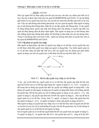 Chương I: Khái niệm cơ bản về các hệ cơ sở dữ liệu


                    FROM cust-loan
Như vậy người thư ký được phép xem kết quả của truy vấn trên, tuy nhiên quá trình xử lý
truy vấn này sẽ được thực hiện trên các quan hệ BORROWER and LOAN. Vì vậy hệ thống
phải kiểm tra các quyền hạn trên truy vấn của thư ký trước khi bắt đầu quá trình xử lý truy
vấn. Việc tạo một khung nhìn không phụ thuộc vào các quan hệ nguồn. Một người sử dụng
tạo ra một khung nhìn không được nhận tất cả các đặc quyền trên khung nhìn. Ví dụ, người
sử dụng không được quyền cập nhật trên khung nhìn nếu không có quyền cập nhật vào
quan hệ bằng khung nhìn đã được định nghĩa. Nếu người sử dụng tạo ra một khung nhìn
trên những quyền hạn không được phép, thì hệ thống sẽ phủ nhận yêu cầu tạo khung nhìn.
Trong ví dụ khung nhìn cust-loan ở trên, người tạo khung nhìn phải có quyền đọc trên cả
hai quan hệ BORROWER and LOAN.
7.3.5 Cấp phép các quyền truy nhập
Một người sử dụng được cấp một vài quyền truy nhập cơ sở dữ liệu và các quyền hạn này
có thể tham chiếu đến quyền truy nhập của người sử dụng khác. Tuy nhiên người quản trị
cơ sở dữ liệu cũng cần phải đặc biệt lưu ý khi các quyền này lưu thông qua giữa nhiều
người sử dụng, sao cho các quyền này có thể được thu hồi tại một thời điểm tùy ý.
                                         U1              U4




                          DBA            U2               U5



                                          U3

                 Hình 7.1 Đồ thị cấp quyền truy nhập cơ sở dữ liệu
Ví dụ, giả sử khi khởi tạo, người quản trị cơ sở dữ liệu cấp quyền cập nhật dữ liệu trên
quan hệ LOAN của cơ sở dữ liệu ngân hàng cho người sử dụng U1, U2 và U3 và quyền có
thể trong thứ tự thông qua quyền hạn đến các quyền của những người sử dụng khác. Liên
thông các quyền từ một người sử dụng này tới người sử dụng khác được mô tả bằng một đồ
thị quyền hạn. Đồ thị bao gồm các nút là những người sử dụng và các cạnh Ui → Uj nếu
người sử dụng Ui cấp quyền cập nhật trên LOAN cho người sử dụng Uj. Gốc của đồ thị là
người quản trị cơ sở dữ liệu. Trong hình 7.1, người sử dụng U5 được cấp quyền hạn bởi
hai người sử dụng U1 và U2 và ngườu sử dụng U4 được cấp quyền sử dụng chỉ bởi U1.
Một người sử dụng có quyền hạn truy nhập vào cơ sở dữ liệu theo một số quyền nào đó khi
và chỉ khi (if and only if) có một đường đi từ gốc trên đồ thị quyền hạn, tức là liên thông từ
nút người quản trị cơ sở dữ liệu tới nút người sử dụng.
Giả sử người quản trị cơ sở dữ liệu quyết định thu hồi các quyền hạn của người sử dụng U1.
Vì người sử dụng U4 có quyền hạn dến từ U1 nên quyền hạn của U4 cũng sẽ bị thu hồi.


                                               153
 