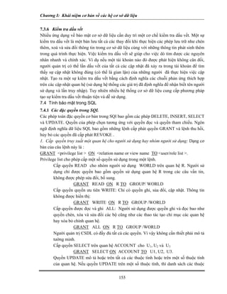 Chương I: Khái niệm cơ bản về các hệ cơ sở dữ liệu


7.3.6 Kiểm tra dấu vết
Nhiều ứng dụng về bảo mật cơ sở dữ liệu cần duy trì một cơ chế kiểm tra dấu vết. Một sự
kiểm tra dấu vết là một bản lưu tất cả các thay đổi khi thực hiện các phép lưu trữ như chèn
thêm, xoá và sửa đổi thông tin trong cơ sở dữ liệu cùng với những thông tin phát sinh thêm
trong quá trình thực hiện. Việc kiểm tra dấu vết sẽ giúp cho việc dò tìm được các nguyên
nhân nhanh và chính xác. Ví dụ nếu một tài khoản nào đó được phát hiện không cân đối,
người quản trị có thể lần dấu vết của tất cả các cập nhật đã xảy ra trong tài khoản để tìm
thấy sự cập nhật không đúng (có thể là gian lận) của những người đã thực hiện việc cập
nhật. Tạo ra một sự kiểm tra dấu vết bằng cách định nghĩa các chuỗi phản ứng thích hợp
trên các cập nhật quan hệ (sử dụng hệ thống các giá trị đã định nghĩa để nhận biết tên người
sử dụng và lần truy nhập). Tuy nhiên nhiều hệ thống cơ sở dữ liệu cung cấp phương pháp
tạo sự kiểm tra dấu vết thuận tiện và dễ sử dụng.
7.4 Tính bảo mật trong SQL
7.4.1 Các đặc quyền trong SQL
Các phép toán đặc quyền cơ bản trong SQl bao gồm các phép DELETE, INSERT, SELECT
và UPDATE. Quyền của phép chọn tương ứng với quyền đọc và quyền tham chiếu. Ngôn
ngữ định nghĩa dữ liệu SQL bao gồm những lệnh cấp phát quyền GRANT và lệnh thu hồi,
hủy bỏ các quyền đã cấp phát REVOKE .
1. Cấp quyền truy xuất một quan hệ cho người sử dụng hay nhóm người sử dụng: Dạng cơ
bản của câu lệnh này là :
GRANT <privilege list > ON <relation name or view name TO <user/role list >.
Privilege list cho phép cấp một số quyền sử dụng trong một lệnh.
        Cấp quyền READ cho nhóm người sử dụng WORLD trên quan hệ R. Người sử
        dụng chỉ được quyền bao gồm quyền sử dụng quan hệ R trong các câu vấn tin,
        không được phép sửa đổi, bổ sung.
                    GRANT READ ON R TO GROUP/ WORLD
        Cấp quyền quyền ưu tiên WRITE: Chỉ có quyền ghi, sủa đổi, cập nhật. Thông tin
        không được hiển thị:
                    GRANT WRITE ON R TO GROUP /WORLD
        Cấp quyền được đọc và ghi ALL: Người sử dụng được quyền ghi và đọc bao như
        quyền chèn, xóa và sửa đổi các bộ cũng như các thao tác tạo chỉ mục các quan hệ
        hay xóa bỏ chính quan hệ.
                    GRANT ALL ON R TO GROUP /WORLD
        Người quản trị CSDL có đầy đủ tất cả các quyền. Vì vậy không cần thiết phải mô tả
        tường minh.
        Cấp quyền SELECT trên quan hệ ACCOUNT cho U1, U2 và U3
                    GRANT SELECT ON ACCOUNT TO U1, U2, U3.
        Quyền UPDATE mô tả hoặc trên tất cả các thuộc tính hoặc trên một số thuộc tính
        của quan hệ. Nếu quyền UPDATE trên một số thuộc tính, thì danh sách các thuộc


                                            155
 