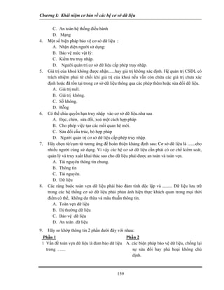 Chương I: Khái niệm cơ bản về các hệ cơ sở dữ liệu


        C. An toàn hệ thống điều hành
        D. Mạng
4.   Một số biện pháp bảo vệ cơ sở dữ liệu :
        A. Nhận diện người sử dụng:
        B. Bảo vệ mức vật lý:
        C. Kiểm tra truy nhập.
        D. Người quản trị cơ sở dữ liệu cấp phép truy nhập.
5.   Giá trị của khoá không được nhận......hay giá trị không xác định. Hệ quản trị CSDL có
     trách nhiệm phải từ chối khi giá trị của khoá nếu vẫn còn chứa các giá trị chưa xác
     định hoặc đã tồn tại trong cơ sở dữ liệu thông qua các phép thêm hoặc sửa đổi dữ liệu.
        A. Giá trị null.
        B. Giá trị không.
        C. Số không.
        D. Rỗng
6.   Có thể chia quyền hạn truy nhập vào cơ sở dữ liệu.như sau
        A. Đọc, chèn, sửa đổi, xoá một cách hợp pháp
        B. Cho phép việc tạo các mối quan hệ mới.
        C. Sửa đổi cấu trúc, bỏ hợp pháp
        D. Người quản trị cơ sở dữ liệu cấp phép truy nhập.
7.   Hãy chọn từ/cụm từ tương ứng để hoàn thiện khảng định sau: Cơ sở dữ liệu là .......cho
     nhiều người cùng sử dụng. Vì vậy các hệ cơ sở dữ liệu cần phải có cơ chế kiểm soát,
     quản lý và truy xuất khai thác sao cho dữ liệu phải được an toàn và toàn vẹn.
        A. Tài nguyên thông tin chung.
        B. Thông tin
        C. Tài nguyên.
        D. Dữ liệu
8.   Các ràng buộc toàn vẹn dữ liệu phải bảo đảm tính độc lập và ......... Dữ liệu lưu trữ
     trong các hệ thống cơ sở dữ liệu phải phản ánh hiện thực khách quan trong mọi thời
     điểm có thể, không dư thừa và mâu thuẫn thông tin.
        A. Toàn vẹn dữ liệu
        B. Dị thường dữ liệu
        C. Bảo vệ dữ liệu
        D. An toàn dữ liệu
9.   Hãy so khớp thông tin 2 phần dưới đây với nhau:
  Phần 1                                      Phần 2
 1 Vấn đề toàn vẹn dữ liệu là đảm bảo dữ liệu A. các biện pháp bảo vệ dữ liệu, chống lại
   trong . .....                                 sự sửa đổi hay phá hoại không chủ
                                                 định.



                                           159
 