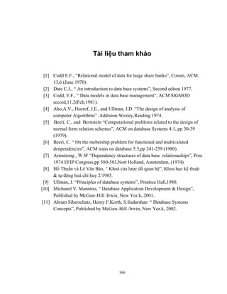 Tài liệu tham khảo


 [1] Codd E.F., “Relational model of data for large share banks”, Comm, ACM.
     13,6 (June 1970).
 [2] Date C.J., “ An introduction to data base systems”, Second editon 1977.
 [3] Codd, E.F., “ Data models in data base management”, ACM SIGMOD
     record,11,2(Feb,1981).
 [4] Aho,A.V., Hocrof, J.E., and Ullman, J.D. “The design of analysic of
     computer Algorithms” .Addision-Wesley,Reading 1974.
 [5] Beeri, C., and Bernstein “Computational problems related to the design of
     normal form relation schemes”, ACM on database Systems 4:1, pp 30-39
     (1979).
 [6] Beeri, C. “ On the mebership problem for functional and multivaluted
     denpendencies”, ACM trans on database 5:3,pp 241-259 (1980).
 [7] Armstrong , W.W “Dependency structures of data base relationaships”, Proc
     1974 EFIP Congress,pp 580-583,Nort Holland, Amsterdam, (1974).
 [8] Hồ Thuần và Lê Văn Bào, “ Khoá của lược đồ quan hệ”, Khoa học kỹ thuật
     & tự động hoá chỉ huy 2/1983.
 [9] Ullman, J. “Principles of database systems”, Prentice Hall,1980.
[10] Michanel V. Mannino, “ Database Application Development & Design”,
     Published by McGaw-Hill /Irwin, New Yor.k, 2001.
[11] Abram Siberschatz, Henry F.Korth, S.Sudarshan “ Database Systems
     Concepts”, Published by McGaw-Hill /Irwin, New Yor.k, 2002.




                                     166
 