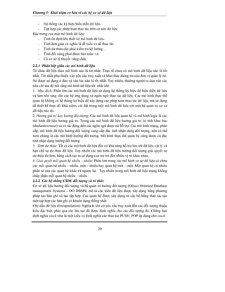 Chương I: Khái niệm cơ bản về các hệ cơ sở dữ liệu


   - Hệ thống các ký hiệu biểu diễn dữ liệu.
   - Tập hợp các phép toán thao tác trên cơ sửo dữ liệu.
Đặc trưng của một mô hình dữ liệu:
   - Tính ổn định khi thiết kế mô hình dữ liệu.
   - Tính đơn giản có nghĩa là dễ hiểu và dễ thao tác.
   - Tính dư thừa cần phải kiểm tra kỹ lưỡng .
   - Tính đối xứng phải được bảo toàn và
   - Có cơ sở lý thuyết vững chắc.
2.2.1 Phân biệt giữa các mô hình dữ liệu
Tổ chức dữ liệu theo mô hình nào là tốt nhất. Thực tế chưa có mô hình dữ liệu nào là tốt
nhất. Tốt nhất phụ thuộc vào yêu cầu truy xuất và khai thác thông tin của đơn vị quản lý nó.
Nó được sử dụng ở đâu và vào lúc nào là tốt nhất. Tuy nhiên, thường người ta dựa vào các
tiêu chí sau để nói rằng mô hình dữ liệu tốt nhất khi:
1. Mục đích: Phần lớn các mô hình dữ liệu sử dụng hệ thống ký hiệu để biểu diễn dữ liệu
và làm nền tảng cho các hệ ứng dụng và ngôn ngữ thao tác dữ liệu. Các mô hình thực thể
quan hệ không có hệ thống ký hiệu để xây dựng các phép toán thao tác dữ liệu, mà sử dụng
để thiết kế lược đồ khái niệm, cài đặt trong một mô hình dữ liệu với một hệ quản trị cơ sở
dữ liệu nào đó.
2. Hướng giá trị hay hướng đối tượng: Các mô hình dữ liệu quan hệ và mô hình logic là các
mô hình dữ liệu hướng giá trị. Trong các mô hình dữ liệu hướng giá trị có tính khai báo
(declarativeness) và có tác động đến các ngôn ngữ được nó hỗ trợ. Các mô hình mạng, phân
cấp, mô hình dữ liệu hướng đối tượng cung cấp đặc tính nhận dạng đối tượng, nên có thể
xem chúng là các mô hình hướng đối tượng. Mô hình thực thể quan hệ cũng được có đặc
tính nhận dạng hướng đối tượng.
3. Tính dư thừa: Tất cả các mô hình dữ liệu đều có khả năng hỗ trợ lưu trữ dữ liệu vật lý và
hạn chế sự dư thừa dữ liệu. Tuy nhiên các mô hình dữ liệu hướng đối tượng giải quyết sự
dư thừa tốt hơn, bằng cách tạo ra sử dụng con trỏ trỏ đến nhiều vị trí khác nhau.
4. Giải quyết mối quan hệ nhiều – nhiều: Phần lớn trong các mô hình cơ sở dữ liệu có chứa
các mối quan hệ nhiều – nhiều, một – nhiều hay quan hệ môt – một. Một quan hệ có nhiều
phần tử của các quan hệ khác và ngược lại. Tuy nhiên trong mô hình dữ liệu mạng không
chấp nhận mối quan hệ nhiều – nhiều
2.2.2 Các hệ thống CSDL đối tượng và tri thức
Cơ sở dữ liệu hướng đối tượng và hệ quản trị hướng đối tượng (Object Oriented Database
management Systems – OO DBMS) mô tả các kiểu dữ liệu được xây dụng bằng phương
pháp tạo bản ghi và tạo tập hợp. Các quan hệ được xây dựng từ các bộ bằng thao tác tạo
một tập hợp các bản ghi có khuôn dạng thống nhất.
Che dấu dữ liệu (Encapsulation): Nghĩa là khi có yêu cầu truy xuất đến các đối tượng thuộc
kiểu đặc biệt, phải qua các thủ tục đã được định nghĩa cho các đối tượng đó. Chẳng hạn
định nghĩa stack như là một kiểu và định nghĩa các thao tác PUSH, POP áp dụng cho stack.


                                            20
 
