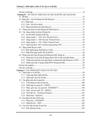 Chương I: Khái niệm cơ bản về các hệ cơ sở dữ liệu


  Câu hỏi và bài tập ............................................................................................................ 70
Chương IV KỸ THUẬT THIẾT KẾ CÁC HỆ CƠ SỞ DỮ LIỆU QUAN HỆ
  4.1 Mở đầu ...................................................................................................................... 76
  4.2 Phép tách – kết nối không tổn thất thông tin ............................................................ 76
     4.2.1 Phép tách........................................................................................................... 76
     4.2.2 Tách - kết nối tự nhiên ...................................................................................... 77
     4.2.3 Phép tách không tổn thất thông tin ................................................................... 77
  4.3 Thuật toán kiểm tra tách không tổn thất thông tin ................................................... 79
  4.4 Các dạng chuẩn của lược đồ quan hệ...................................................................... 81
     4.4.1 Sự cần thiết chuẩn hoá dữ liệu ......................................................................... 82
     4.4.2 Dạng chuẩn 1 – 1NF (First Normal Form) ..................................................... 83
     4.4.3 Dạng chuẩn 2 – 2NF (Second Normal Form)................................................. 84
     4.4.4 Dạng chuẩn 3 - 3NF (Third Normal Form) .................................................. 85
     4.4.5 Quá trình tách 1NF về nhóm tương đương 3NF............................................. 86
  4.5 Dạng chuẩn Boyce Codd ......................................................................................... 87
     4.5.1 Định nghĩa dạng chuẩn Boyce Codd ................................................................ 87
     4.5.2 Nhận biết dạng chuẩn 3NF & BCNF................................................................ 88
  4.6 Thuật toán tách lược đồ quan hệ không tổn thất thông tin ...................................... 88
     4..6.1 Phép tách về các lược đồ dạng chuẩn 3NF có bảo toàn phụ thuộc.................. 88
     4.6.2 Thuật toán tách bảo toàn phụ thuộc và không tổn thất thông tin về 3NF ........ 89
     4.6.3 Thuật toán tách về dạng chuẩn BCNF không tổn thất ...................................... 90
  Câu hỏi trắc nghiệm ......................................................................................................... 92
  Câu hỏi và bài tập: ........................................................................................................... 94
Chương V CÁC NGÔN NGỮ THAO TÁC DỮ LIỆU                                          U




  5.1 Ngôn ngữ cơ sở dữ liệu............................................................................................ 98
     5.1.1 Ngôn ngữ định nghĩa dữ liệu ........................................................................... 98
     5.1.2 Ngôn ngữ thao tác dữ liệu............................................................................... 99
  5.2 Các phép toán đại số quan hệ................................................................................... 99
     5.2.1 Toán hạng của đại số quan hệ ........................................................................ 100
     5.2.2 Phép hợp các quan hệ - UNION .................................................................... 100
     5.2.3 Phép giao của các quan hệ - INTERSECT .................................................. 100
     5.2.4 Hiệu của các quan hệ - MINUS .................................................................. 101
     5.2.5 Tích Đê Các – (Cartesian Product) ................................................................ 101
     5.2.6 Phép chọn - Selection..................................................................................... 102
  5.3 Các phép toán đại số bổ sung.................................................................................. 103
     5.3.1 Phép chia - DIVISION.................................................................................. 103
     5.3.2 Phép kết nối – JOIN....................................................................................... 104
  5.4 Các tính chất của đại số quan hệ............................................................................ 105
     5.4.1 Tính chất giao hoán......................................................................................... 105


                                                                163
 