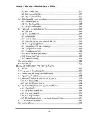 Chương I: Khái niệm cơ bản về các hệ cơ sở dữ liệu


     5.4.2 Tính chất kết hợp ............................................................................................ 106
     5.4.3 Tính chất tích luỹ đẳng ................................................................................... 106
     5.4.4 Một số tính chất khác..................................................................................... 106
  5.5 Đại số quan hệ – ngôn ngữ vấn tin ....................................................................... 106
     5.5.1 Biểu thức quan hệ .......................................................................................... 106
     5.5.2 Cây đại số quan hệ ......................................................................................... 107
     5.5.3 Cài đặt đại số quan hệ ..................................................................................... 108
  5.6 Ngôn ngữ vấn tin có cấu trúc SQL ....................................................................... 113
     5.6.1 Giới thiệu ........................................................................................................ 113
     5.6.2 Câu lệnh SELECT.......................................................................................... 113
     5.6.3 Biến quan hệ .................................................................................................. 116
     5.6.4 Toán tử LIKE................................................................................................ 116
     5.6.5 Phép toán tập hợp trong mệnh đề WHERE ................................................... 116
     5.6.6 Các phép toán gộp nhóm................................................................................ 118
     5.6.7 Mệnh đề GROUP BY ... HAVING................................................................ 119
     5.6.8 Các phép toán lưu trữ.................................................................................... 119
     5.6.9 Tính đầy đủ của SQL ..................................................................................... 121
     5.6.10 Ngôn ngữ định nghĩa dữ liệu ....................................................................... 122
     5.6.11 Khung nhìn View......................................................................................... 122
     5.6.12 Database catalog .......................................................................................... 123
  Câu hỏi trắc nghiệm ....................................................................................................... 124
  Câu hỏi & bài tập ........................................................................................................... 126
Chương VI TỐI ƯU HOÁ CÂU HỎI TRUY VẤN
  6.1 Mở đầu ................................................................................................................... 130
  6.2 Tổng quan về tối ưu hóa câu hỏi............................................................................. 130
  6.3 Phương pháp ước lượng cây đại số quan hệ .......................................................... 132
  6.4 Nguyên tắc tối ưu hoá ............................................................................................ 133
  6.5 Kỹ thuật tối ưu hoá các biểu thức đại số quan hệ. ................................................. 133
     6.5.1 Biểu thức quan hệ ........................................................................................... 133
     6.5.2 Biến đổi biểu thức quan hệ ............................................................................. 134
  6.6 Tối ưu hóa bằng khung nhìn (Materialized Views) .............................................. 138
     6.6.1 Phép kết nối.................................................................................................... 138
     6.6.2 Phép chọn và phép chiếu................................................................................ 138
     6.6.3 Các phép toán khối......................................................................................... 139
     6.6.4 Các phép toán khác ........................................................................................ 139
     6.6.5 Tối ưu hóa các câu hỏi và các khung nhìn cụ thể hóa ................................... 139
  6.7 Ví dụ tối ưu hoá các câu hỏi. .................................................................................. 140
  Câu hỏi trắc nghiệm ....................................................................................................... 143



                                                               164
 