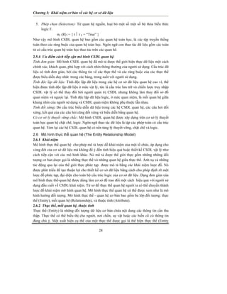 Chương I: Khái niệm cơ bản về các hệ cơ sở dữ liệu


  5. Phép chọn (Selection): Từ quan hệ nguồn, loại bỏ một số một số bộ thỏa biểu thức
      logic F.
                 σF (R) := { t ⏐ t F = “True” }
Như vậy mô hình CSDL quan hệ bao gồm các quan hệ toán học, là các tệp truyền thống
tuân theo các ràng buộc của quan hệ toán học. Ngôn ngữ con thao tác dữ liệu gồm các toán
tử có cấu trúc quan hệ toán học thao tác trên các quan hê.
2.5.4 Ưu điểm cách tiếp cận mô hình CSDL quan hệ.
Tính đơn giản: Mô hình CSDL quan hệ đã mô tả được thế giới hiện thực dữ liệu một cách
chính xác, khách quan, phù hợp với cách nhìn thông thường của người sử dụng. Cấu trúc dữ
liệu có tính đơn giản, bởi các thông tin về các thực thể và các ràng buộc của các thực thể
được biểu diễn duy nhât trong các bảng, trong suốt với người sử dụng.
Tính độc lập dữ liệu: Tính độc lập dữ liệu trong các hệ cơ sở dữ liệu quan hệ cao vì, thể
hiện được tính độc lập dữ liệu ở mức vật lý, tức là cấu trúc lưu trữ và chiến lược truy nhập
CSDL vật lý có thể thay đổi bởi người quản trị CSDL nhưng không làm thay đổi sơ đồ
quan niệm và ngược lại. Tính độc lập dữ liệu logíc, ở mức quan niệm, là mối quan hệ giữa
khung nhìn của người sử dụng và CSDL quan niệm không phụ thuộc lẫn nhau.
Tính đối xứng: Do cấu trúc biểu diễn dữ liệu trong các hệ CSDL quan hệ, các câu hỏi đối
xứng, kết quả của các câu hỏi cũng đối xứng và biểu diễn bằng quan hệ.
Có cơ sở lý thuyết vững chắc: Mô hình CSDL quan hệ được xây dựng trên cơ sở lý thuyết
toán học quan hệ chặt chẽ, logic. Ngôn ngữ thao tác dữ liệu là tập các phép toán có cấu trúc
quan hệ. Tóm lại các hệ CSDL quan hệ có nền tảng lý thuyết vững, chặt chẽ và logic.
2.6 Mô hình thực thể quan hệ (The Entity Relationship Model)
2.6.1 Khái niệm
Mô hình thực thể quan hệ cho phép mô tả lược đồ khái niệm của một tổ chức, áp dụng cho
vòng đời của cơ sở dữ liệu mà không để ý đến tính hiệu quả hoặc thiết kế CSDL vật lý như
cách tiếp cận với các mô hình khác. Nó mô tả được thế giới thực gồm những những đối
tượng cơ bản dược gọi là những thực thể và những quan hệ giữa thực thể. Ánh xạ và những
tác động qua lại của thế giới thực phức tạp được mô tả bằng các khái niệm lược đồ. Nó
được phát triển để tạo thuận lợi cho thiết kế cơ sở dữ liệu bằng cách cho phép định rõ một
lược đồ phức tạp, đại diện cho toàn bộ cấu trúc logic của cơ sở dữ liệu .Dạng đơn giản của
mô hình thực thể-quan hệ được dùng làm cơ sở để trao đổi một cách hiệu quả với người sử
dụng đầu cuối về CSDL khái niệm. Từ sơ đồ thực thể quan hệ người ta có thể chuyển thành
lược đồ khái niệm mô hình quan hệ. Mô hình thực thể quan hệ có thể được xem như là mô
hình hướng đối tượng. Mô hình thực thể - quan hệ cơ bản bao gồm ba lớp đối tượng: thực
thể (Entity), mối quan hệ (Relationship), và thuộc tính (Attribute).
2.6.2 Thục thể, mối quan hệ, thuộc tính
Thực thể (Entity) là những đối tượng dữ liệu cơ bản chứa nội dung các thông tin cần thu
thập. Thực thể có thể biểu thị cho người, nơi chốn, sự vật hoặc các biến cố có thông tin
đáng chú ý. Một xuất hiện cụ thể của một thực thể được gọi là thể hiện thực thể (Entity

                                            28
 