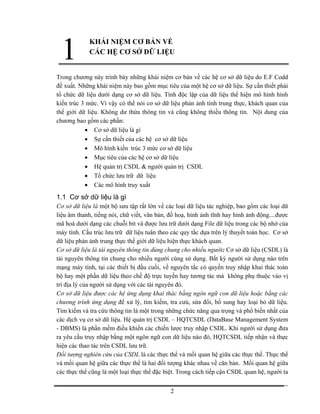 1           KHÁI NIỆM CƠ BẢN VỀ
             CÁC HỆ CƠ SỞ DỮ LIỆU


Trong chương này trình bày những khái niệm cơ bản về các hệ cơ sở dữ liệu do E.F Codd
đề xuất. Những khái niệm này bao gồm mục tiêu của một hệ cơ sở dữ liệu. Sự cần thiết phải
tổ chức dữ liệu dưới dạng cơ sở dữ liệu. Tính độc lập của dữ liệu thể hiện mô hình hình
kiến trúc 3 mức. Vì vậy có thể nói cơ sở dữ liệu phản ảnh tính trung thực, khách quan của
thế giới dữ liệu. Không dư thừa thông tin và cũng không thiếu thông tin. Nội dung của
chương bao gồm các phần:
           • Cơ sở dữ liệu là gì
           • Sự cần thiết của các hệ cơ sở dữ liệu
           • Mô hình kiến trúc 3 mức cơ sở dữ liệu
           • Mục tiêu của các hệ cơ sở dữ liệu
           • Hệ quản trị CSDL & người quản trị CSDL
           • Tổ chức lưu trữ dữ liệu
           • Các mô hình truy xuất
1.1 Cơ sở dữ liệu là gì
Cơ sở dữ liệu là một bộ sưu tập rất lớn về các loại dữ liệu tác nghiệp, bao gồm các loại dữ
liệu âm thanh, tiếng nói, chữ viết, văn bản, đồ hoạ, hình ảnh tĩnh hay hình ảnh động....được
mã hoá dưới dạng các chuỗi bit và được lưu trữ dưới dạng File dữ liệu trong các bộ nhớ của
máy tính. Cấu trúc lưu trữ dữ liệu tuân theo các quy tắc dựa trên lý thuyết toán học. Cơ sở
dữ liệu phản ảnh trung thực thế giới dữ liệu hiện thực khách quan.
Cơ sở dữ liệu là tài nguyên thông tin dùng chung cho nhiều người: Cơ sở dữ liệu (CSDL) là
tài nguyên thông tin chung cho nhiều người cùng sử dụng. Bất kỳ người sử dụng nào trên
mạng máy tính, tại các thiết bị đầu cuối, về nguyên tắc có quyền truy nhập khai thác toàn
bộ hay một phần dữ liệu theo chế độ trực tuyến hay tương tác mà không phụ thuộc vào vị
trí địa lý của người sử dụng với các tài nguyên đó.
Cơ sở dữ liệu được các hệ ứng dụng khai thác bằng ngôn ngữ con dữ liệu hoặc bằng các
chương trình ứng dụng để xử lý, tìm kiếm, tra cưú, sửa đổi, bổ sung hay loại bỏ dữ liệu.
Tìm kiếm và tra cứu thông tin là một trong những chức năng qua trọng và phổ biến nhất của
các dịch vụ cơ sở dữ liệu. Hệ quản trị CSDL – HQTCSDL (DataBase Management System
- DBMS) là phần mềm điều khiển các chiến lược truy nhập CSDL. Khi người sử dụng đưa
ra yêu cầu truy nhập bằng một ngôn ngữ con dữ liệu nào đó, HQTCSDL tiếp nhận và thực
hiện các thao tác trên CSDL lưu trữ.
Đối tượng nghiên cứu của CSDL là các thực thể và mối quan hệ giữa các thực thể. Thực thể
và mối quan hệ giữa các thực thể là hai đối tượng khác nhau về căn bản. Mối quan hệ giữa
các thực thể cũng là một loại thực thể đặc biệt. Trong cách tiếp cận CSDL quan hệ, người ta


                                             2
 