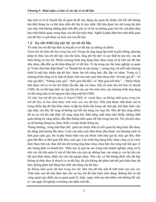 Chương I: Khái niệm cơ bản về các hệ cơ sở dữ liệu


dựa trên cơ sở lý thuyết đại số quan hệ để xây dựng các quan hệ chuẩn, khi kết nối không
tổn thất thông tin và khi biểu diễn dữ liệu là duy nhất. Dữ liệu được lưu trữ trong bộ nhớ
của máy tính không những phải tính đến yếu tố về tối ưu không gian lưu trữ, mà phải đảm
bảo tính khách quan, trung thực của dữ liệu hiện thực. Nghĩa là phải đẩm bảo tính nhất quán
của dữ liệu và giữ được sự toàn vẹn của dữ liệu.
1.2 Sự cần thiết của các hệ cơ sở dữ liệu
Tổ chức lưu trữ dữ liệu theo lý thuyết cơ sở dữ liệu có những ưu điểm:
Giảm bớt dư thừa dữ liệu trong lưu trữ: Trong các ứng dụng lập trình truyền thống, phương
pháp tổ chức lưu trữ dữ liệu vừa tốn kém, lãng phí bộ nhớ và các thiết bị lưu trữ, vừa dư
thừa thông tin lưu trữ. Nhiều chương trình ứng dụng khác nhau cùng xử lý trên các dữ liệu
như nhau, dẫn đến sự dư thừa đáng kể về dữ liệu. Ví dụ trong các bài toán nghiệp vụ quản
lý "Cước thuê bao điện thoại" và "Doanh thu & sản lượng ", tương ứng với mỗi một chương
trình là một hay nhiều tệp dữ liệu được lưu trữ riêng biệt, độc lập với nhau. Trong cả 2
chương trình cùng xử lý một số thuộc tính của một cuộc đàm thoại như “số máy gọi đi”, “số
máy gọi đến”, “hướng cuộc gọi”, “thời gian bắt đầu” và “thời gian kết thúc” ....Nhiều thuộc
tính được mô tả và lưu trữ nhiều lần độc lập với nhau. Nếu tổ chức lưu trữ theo lý thuyết
CSDL thì có thể hợp nhất các tệp lưu trữ của các bài toán trên, các chương trình ứng dụng
có thể cùng chia sẻ tài nguyên trên cùng một hệ CSDL.
Tổ chức lưu trữ dữ liệu theo lý thuyết CSDL sẽ tránh được sự không nhất quán trong lưu
trữ dữ liệu và bảo đảm được tính toàn vẹn của dữ liệu: Nếu một thuộc tính được mô tả
trong nhiều tệp dữ liệu khác nhau và lặp lại nhiều lần trong các bản ghi, khi thực hiện việc
cập nhật, sửa đổi, bổ sung sẽ không sửa hết nội dung các mục đó. Nếu dữ liệu càng nhiều
thì sự sai sót khi cập nhật, bổ sung càng lớn. Khả năng xuất hiện mâu thuẫn, không nhất
quán thông tin càng nhiều, dẫn đến không nhất quán dữ liệu trong lưu trữ. Tất yếu kéo theo
sự dị thường thông tin, thừa, thiếu và mâu thuẫn thông tin.
Thông thường, trong một thực thể, giữa các thuộc tính có mối quan hệ ràng buộc lẫn nhau,
tác động ảnh hưởng lẫn nhau. Cước của một cuộc đàm thoại phụ thuộc vào khoảng cách và
thời gian cuộc gọi, tức là phụ thuộc hàm vào các thuộc tính máy gọi đi, máy gọi đến, thời
gian bắt đầu và thời gian kết thúc cuộc gọi. Các trình ứng dụng khác nhau cùng xử lý cước
đàm thoại trên các thực thể lưu trữ tương ứng khác nhau chưa hẳn cho cùng một kết quả về
sản lượng phút và doanh thu. Điều này lý giải tại sao trong một doanh nghiệp, cùng xử lý
trên các chỉ tiêu quản lý mà số liệu báo cáo của các phòng ban, các công ty con lại cho các
kết quả khác nhau, thậm chí còn trái ngược nhau. Như vậy, có thể khảng định, nếu dữ liệu
không tổ chức theo lý thuyết cơ sở dữ liệu, tất yếu không thể phản ảnh thế giới hiện thực dữ
liệu, không phản ảnh đúng bản chất vận động của dữ liệu.
Sự không nhất quán dữ liệu trong lưu trữ làm cho dữ liệu mất đi tính toàn vẹn cuả nó.
Tính toàn vẹn dữ liệu đảm bảo cho sự lưu trữ dữ liệu luôn luôn đúng. Không thể có mã
vùng ngoài quy định của cơ quan quản lý, hoặc ngày sinh của một nhân viên không thể xẩy
ra sau ngày tốt nghiệp ra trường của nhân viên đó...

                                             3
 